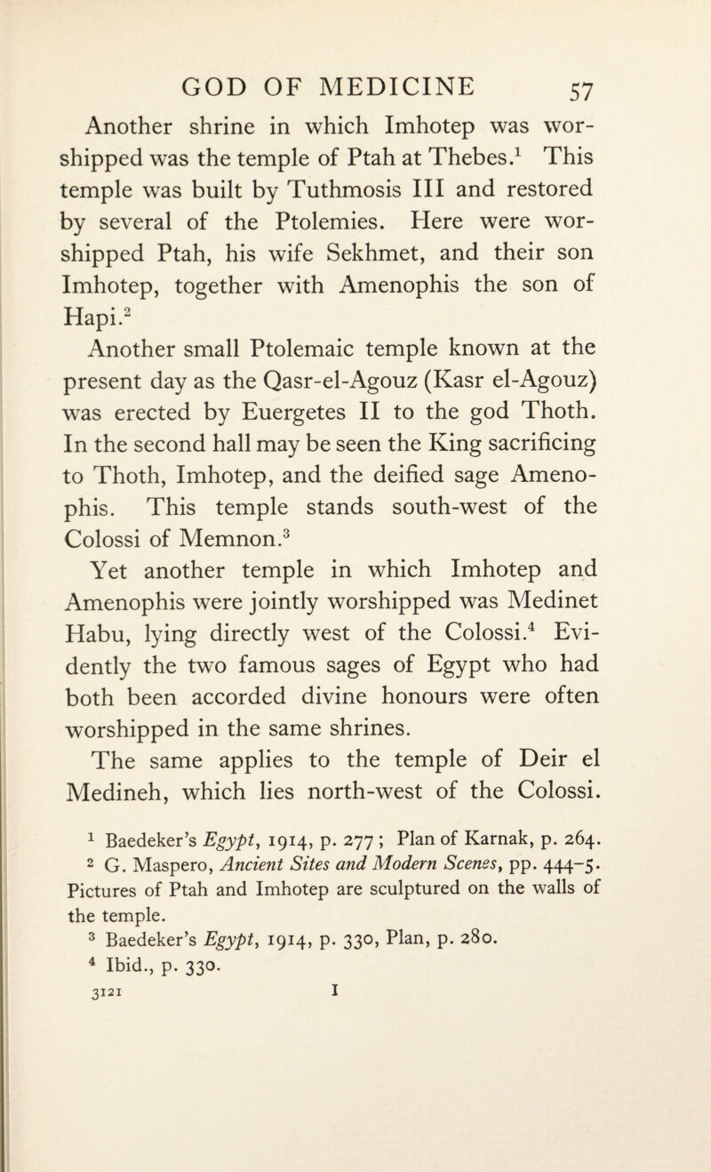 Another shrine in which Imhotep was wor¬ shipped was the temple of Ptah at Thebes.1 This temple was built by Tuthmosis III and restored by several of the Ptolemies. Here were wor¬ shipped Ptah, his wife Sekhmet, and their son Imhotep, together with Amenophis the son of Hapi.2 Another small Ptolemaic temple known at the present day as the Qasr-el-Agouz (Kasr el-Agouz) was erected by Euergetes II to the god Thoth. In the second hall may be seen the King sacrificing to Thoth, Imhotep, and the deified sage Ameno¬ phis. This temple stands south-west of the Colossi of Memnon.3 Yet another temple in which Imhotep and Amenophis were jointly worshipped was Medinet Habu, lying directly west of the Colossi.4 Evi¬ dently the two famous sages of Egypt who had both been accorded divine honours were often worshipped in the same shrines. The same applies to the temple of Deir el Medineh, which lies north-west of the Colossi. 1 Baedeker’s Egypt, 1914, p. 277 ; Plan of Karnak, p. 264. 2 G. Maspero, Ancient Sites and Modern Scenes, pp. 444-5. Pictures of Ptah and Imhotep are sculptured on the walls of the temple. 3 Baedeker’s Egypt, 1914, p. 330, Plan, p. 280. 4 Ibid., p. 330. 3121 I