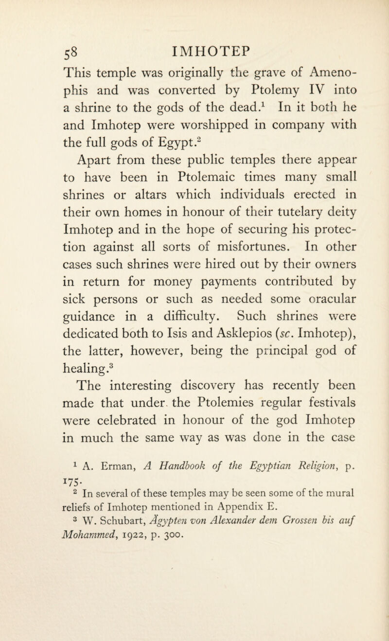 This temple was originally the grave of Ameno- phis and was converted by Ptolemy IV into a shrine to the gods of the dead.1 In it both he and Imhotep were worshipped in company with the full gods of Egypt.2 Apart from these public temples there appear to have been in Ptolemaic times many small shrines or altars which individuals erected in their own homes in honour of their tutelary deity Imhotep and in the hope of securing his protec¬ tion against all sorts of misfortunes. In other cases such shrines were hired out by their owners in return for money payments contributed by sick persons or such as needed some oracular guidance in a difficulty. Such shrines were dedicated both to Isis and Asklepios (sr. Imhotep), the latter, however, being the principal god of healing.3 The interesting discovery has recently been made that under, the Ptolemies regular festivals were celebrated in honour of the god Imhotep in much the same way as was done in the case 1 A. Erman, A Handbook of the Egyptian Religion, p. *75- 2 In several of these temples may be seen some of the mural reliefs of Imhotep mentioned in Appendix E. 3 W. Schubart, Agypten von Alexander dem Grossen bis auf Mohammed, 1922, p. 300.