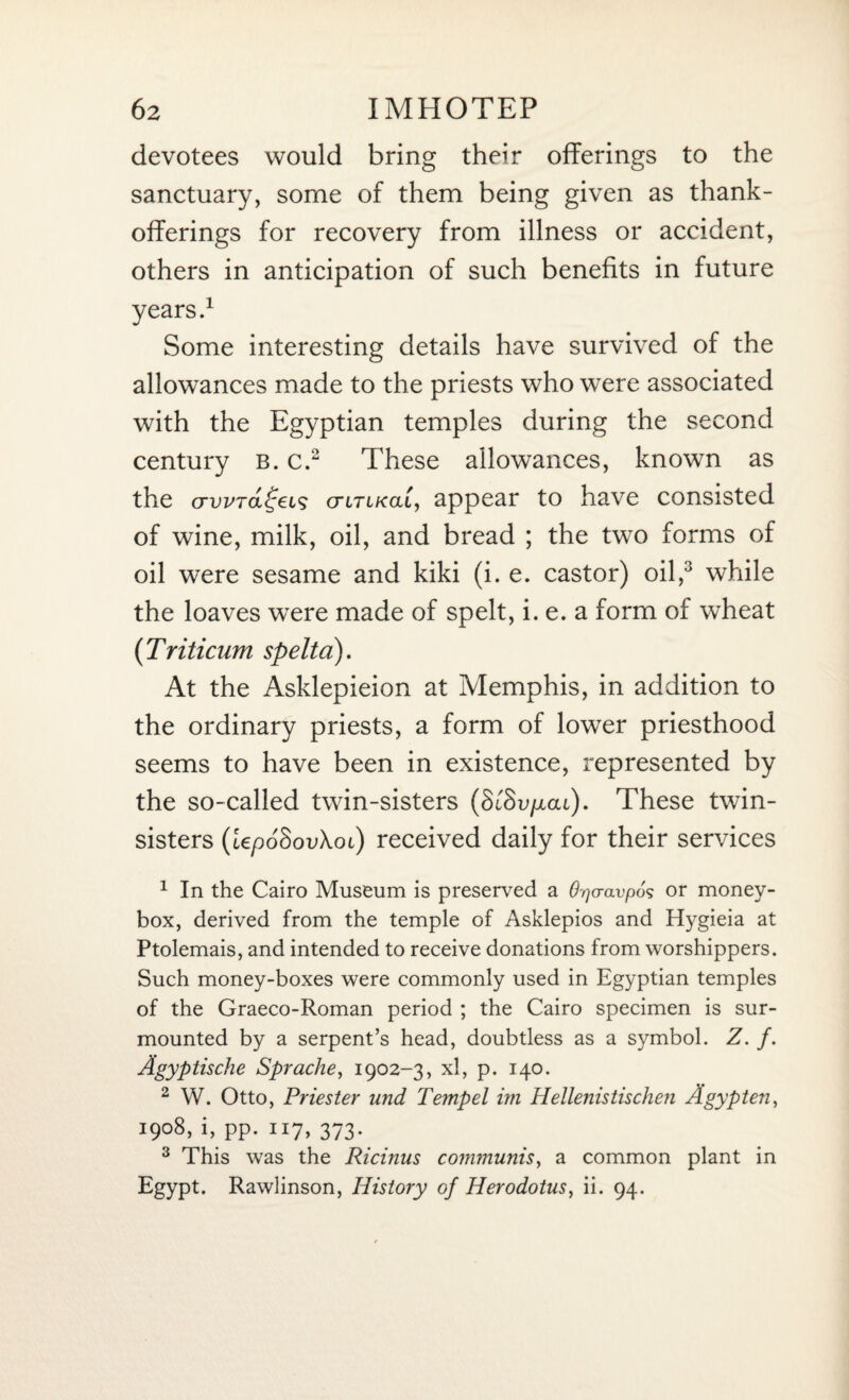 devotees would bring their offerings to the sanctuary, some of them being given as thank- offerings for recovery from illness or accident, others in anticipation of such benefits in future years.1 Some interesting details have survived of the allowances made to the priests who were associated with the Egyptian temples during the second century b. c.2 These allowances, known as the crwTa^ei^ ctitikou, appear to have consisted of wine, milk, oil, and bread ; the two forms of oil were sesame and kiki (i. e. castor) oil,3 while the loaves were made of spelt, i. e. a form of wheat (Triticum spelta). At the Asklepieion at Memphis, in addition to the ordinary priests, a form of lower priesthood seems to have been in existence, represented by the so-called twin-sisters (ScSu/xat). These twin- sisters (lepoSovXoi) received daily for their services 1 In the Cairo Museum is preserved a Qpaavpos or money¬ box, derived from the temple of Asklepios and Hygieia at Ptolemais, and intended to receive donations from worshippers. Such money-boxes were commonly used in Egyptian temples of the Graeco-Roman period ; the Cairo specimen is sur¬ mounted by a serpent’s head, doubtless as a symbol. Z. f. Agyptische Sprache, 1902-3, xl, p. 140. 2 W. Otto, Priester und Tempel im Hellenistischen A gyp ten, 1908, i, pp. 117, 373. 3 This was the Ricinus communis, a common plant in Egypt. Rawlinson, History of Herodotus, ii. 94.