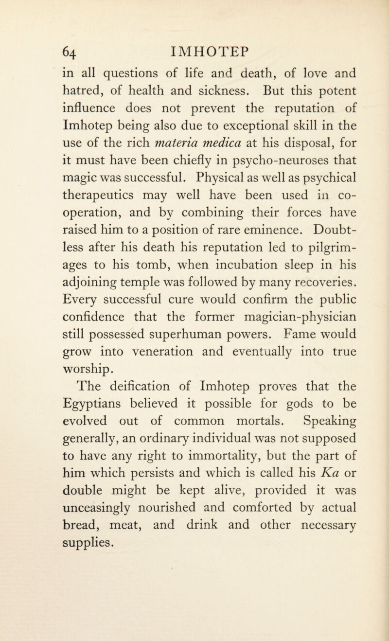 in all questions of life and death, of love and hatred, of health and sickness. But this potent influence does not prevent the reputation of Imhotep being also due to exceptional skill in the use of the rich materia medica at his disposal, for it must have been chiefly in psycho-neuroses that magic was successful. Physical as well as psychical therapeutics may well have been used in co¬ operation, and by combining their forces have raised him to a position of rare eminence. Doubt¬ less after his death his reputation led to pilgrim¬ ages to his tomb, when incubation sleep in his adjoining temple was followed by many recoveries. Every successful cure would confirm the public confidence that the former magician-physician still possessed superhuman powers. Fame would grow into veneration and eventually into true worship. The deification of Imhotep proves that the Egyptians believed it possible for gods to be evolved out of common mortals. Speaking generally, an ordinary individual was not supposed to have any right to immortality, but the part of him which persists and which is called his Ka or double might be kept alive, provided it was unceasingly nourished and comforted by actual bread, meat, and drink and other necessary supplies.