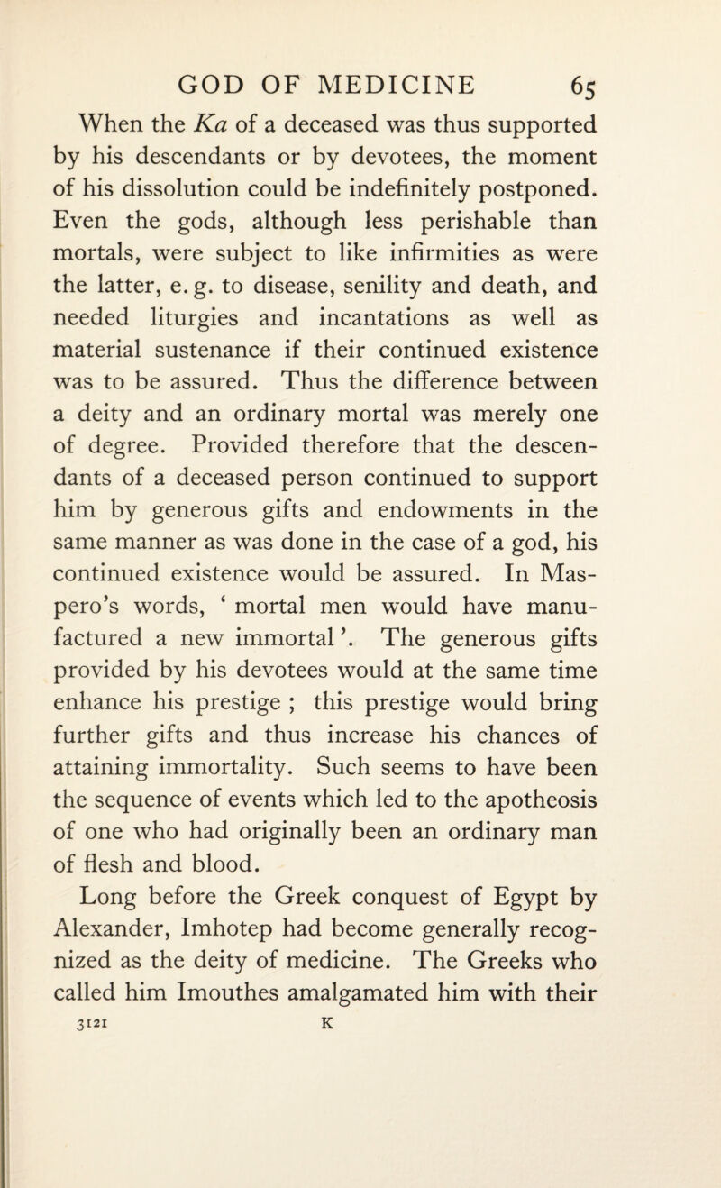 When the Ka of a deceased was thus supported by his descendants or by devotees, the moment of his dissolution could be indefinitely postponed. Even the gods, although less perishable than mortals, were subject to like infirmities as were the latter, e.g. to disease, senility and death, and needed liturgies and incantations as well as material sustenance if their continued existence was to be assured. Thus the difference between a deity and an ordinary mortal was merely one of degree. Provided therefore that the descen¬ dants of a deceased person continued to support him by generous gifts and endowments in the same manner as was done in the case of a god, his continued existence would be assured. In Mas- pero’s words, ‘ mortal men would have manu¬ factured a new immortal ’. The generous gifts provided by his devotees would at the same time enhance his prestige ; this prestige would bring further gifts and thus increase his chances of attaining immortality. Such seems to have been the sequence of events which led to the apotheosis of one who had originally been an ordinary man of flesh and blood. Long before the Greek conquest of Egypt by Alexander, Imhotep had become generally recog¬ nized as the deity of medicine. The Greeks who called him Imouthes amalgamated him with their K 3121