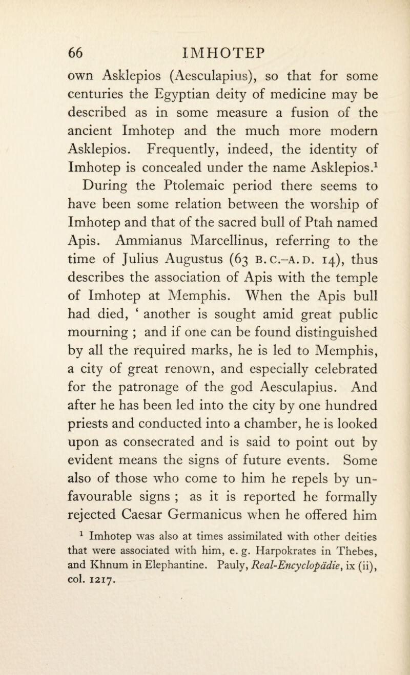 own Asklepios (Aesculapius), so that for some centuries the Egyptian deity of medicine may be described as in some measure a fusion of the ancient Imhotep and the much more modern Asklepios. Frequently, indeed, the identity of Imhotep is concealed under the name Asklepios.1 During the Ptolemaic period there seems to have been some relation between the worship of Imhotep and that of the sacred bull of Ptah named Apis. Ammianus Marcellinus, referring to the time of Julius Augustus (63 b.c.-a.d. 14), thus describes the association of Apis with the temple of Imhotep at Memphis. When the Apis bull had died, ‘ another is sought amid great public mourning ; and if one can be found distinguished by all the required marks, he is led to Memphis, a city of great renown, and especially celebrated for the patronage of the god Aesculapius. And after he has been led into the city by one hundred priests and conducted into a chamber, he is looked upon as consecrated and is said to point out by evident means the signs of future events. Some also of those who come to him he repels by un¬ favourable signs ; as it is reported he formally rejected Caesar Germanicus when he offered him 1 Imhotep was also at times assimilated with other deities that were associated with him, e. g. Harpokrates in Thebes, and Khnum in Elephantine. Pauly, Real-Encyclopddie, ix (ii), col. 1217.