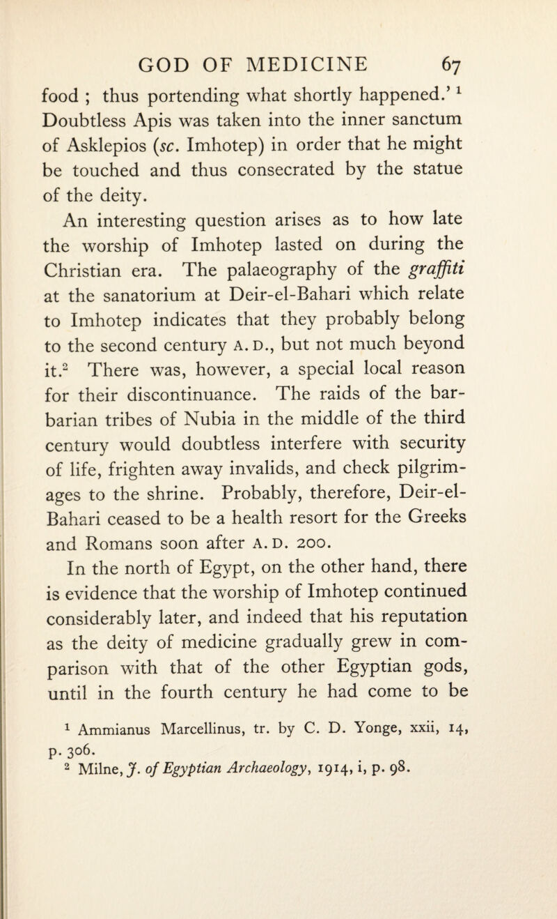 food ; thus portending what shortly happened.’1 Doubtless Apis was taken into the inner sanctum of Asklepios (sc. Imhotep) in order that he might be touched and thus consecrated by the statue of the deity. An interesting question arises as to how late the worship of Imhotep lasted on during the Christian era. The palaeography of the graffiti at the sanatorium at Deir-el-Bahari which relate to Imhotep indicates that they probably belong to the second century A.D., but not much beyond it.2 There was, however, a special local reason for their discontinuance. The raids of the bar¬ barian tribes of Nubia in the middle of the third century would doubtless interfere with security of life, frighten away invalids, and check pilgrim¬ ages to the shrine. Probably, therefore, Deir-el- Bahari ceased to be a health resort for the Greeks and Romans soon after a.d. 200. In the north of Egypt, on the other hand, there is evidence that the worship of Imhotep continued considerably later, and indeed that his reputation as the deity of medicine gradually grew in com¬ parison with that of the other Egyptian gods, until in the fourth century he had come to be 1 Ammianus Marcellinus, tr. by C. D. Yonge, xxii, 14, p. 306. 2 Milne, J. of Egyptian Archaeology, 1914, i, p. 98.