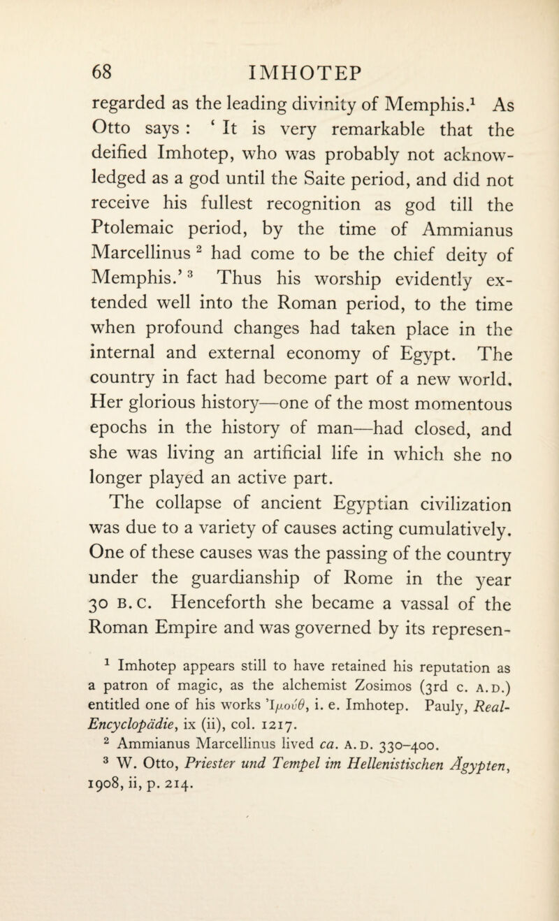 regarded as the leading divinity of Memphis.1 As Otto says : It is very remarkable that the deified Imhotep, who was probably not acknow¬ ledged as a god until the Saite period, and did not receive his fullest recognition as god till the Ptolemaic period, by the time of Ammianus Marcellinus 2 had come to be the chief deity of Memphis.’3 Thus his worship evidently ex¬ tended well into the Roman period, to the time when profound changes had taken place in the internal and external economy of Egypt. The country in fact had become part of a new world. Her glorious history—one of the most momentous epochs in the history of man—had closed, and she was living an artificial life in which she no longer played an active part. The collapse of ancient Egyptian civilization was due to a variety of causes acting cumulatively. One of these causes was the passing of the country under the guardianship of Rome in the year 30 b.c. Henceforth she became a vassal of the Roman Empire and was governed by its represen- 1 Imhotep appears still to have retained his reputation as a patron of magic, as the alchemist Zosimos (3rd c. a.d.) entitled one of his works ’I/iovO, i. e. Imhotep. Pauly, Real- Encyclopadie, ix (ii), col. 1217. 2 Ammianus Marcellinus lived ca. a.d. 330-400. 3 W. Otto, Priester und Tempel im Hellenistischen A gyp ten, 1908, ii, p. 214.