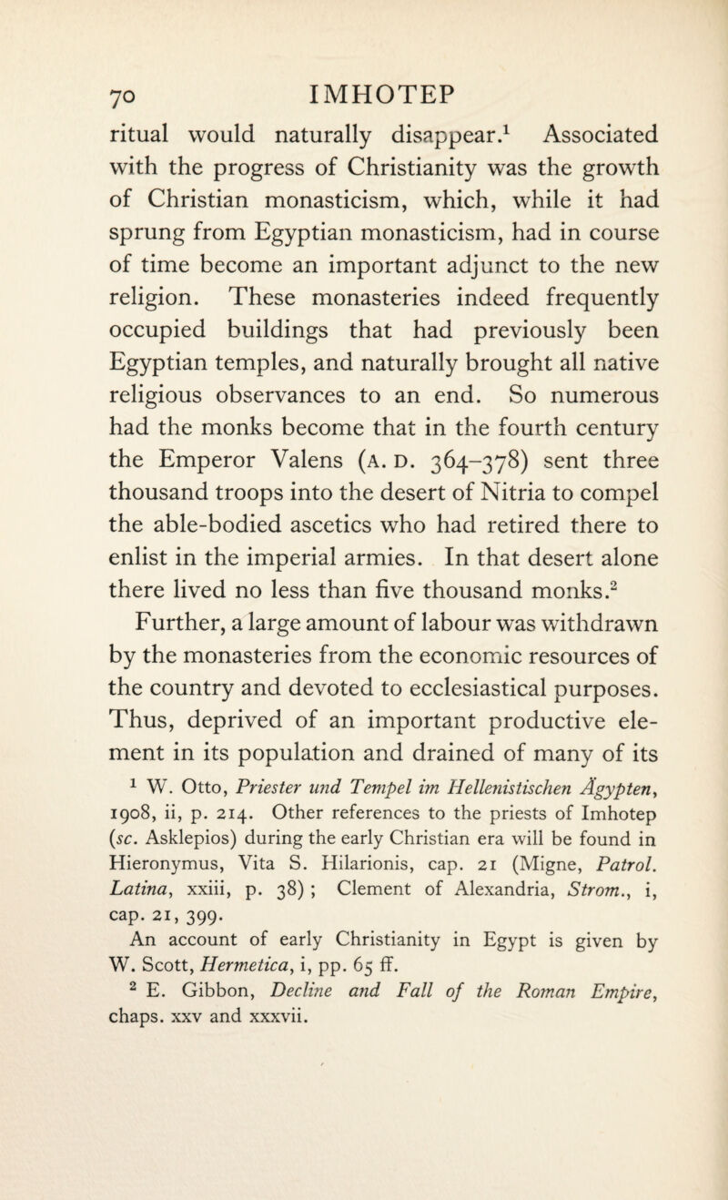 ritual would naturally disappear.1 Associated with the progress of Christianity was the growth of Christian monasticism, which, while it had sprung from Egyptian monasticism, had in course of time become an important adjunct to the new religion. These monasteries indeed frequently occupied buildings that had previously been Egyptian temples, and naturally brought all native religious observances to an end. So numerous had the monks become that in the fourth century the Emperor Valens (a. d. 364-378) sent three thousand troops into the desert of Nitria to compel the able-bodied ascetics who had retired there to enlist in the imperial armies. In that desert alone there lived no less than five thousand monks.2 Further, a large amount of labour was withdrawn by the monasteries from the economic resources of the country and devoted to ecclesiastical purposes. Thus, deprived of an important productive ele¬ ment in its population and drained of many of its 1 W. Otto, Priester und Tempel im Hellenistischen Agypten, 1908, ii, p. 214. Other references to the priests of Imhotep (sc. Asklepios) during the early Christian era will be found in Hieronymus, Vita S. Hilarionis, cap. 21 (Migne, Patrol. Latina, xxiii, p. 38) ; Clement of Alexandria, Strom., i, cap. 21, 399. An account of early Christianity in Egypt is given by W. Scott, Hermetica, i, pp. 65 ff. 2 E. Gibbon, Decline and Fall of the Roman Empire, chaps, xxv and xxxvii.
