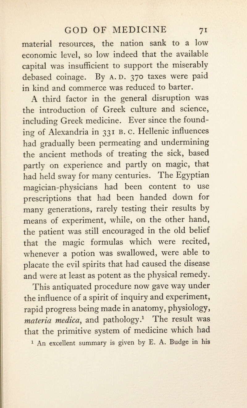 material resources, the nation sank to a low economic level, so low indeed that the available capital was insufficient to support the miserably debased coinage. By a. d. 370 taxes were paid in kind and commerce was reduced to barter. A third factor in the general disruption was the introduction of Greek culture and science, including Greek medicine. Ever since the found¬ ing of Alexandria in 331 b. c. Hellenic influences had gradually been permeating and undermining the ancient methods of treating the sick, based partly on experience and partly on magic, that had held sway for many centuries. The Egyptian magician-physicians had been content to use prescriptions that had been handed down for many generations, rarely testing their results by means of experiment, while, on the other hand, the patient was still encouraged in the old belief that the magic formulas which were recited, whenever a potion was swallowed, were able to placate the evil spirits that had caused the disease and were at least as potent as the physical remedy. This antiquated procedure now gave way under the influence of a spirit of inquiry and experiment, rapid progress being made in anatomy, physiology, materia medica, and pathology.1 The result was that the primitive system of medicine which had 1 An excellent summary is given by E. A. Budge in his