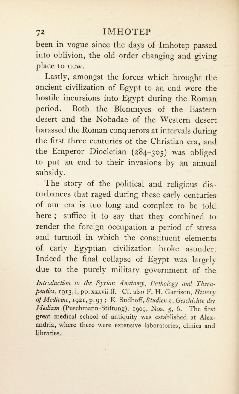 been in vogue since the days of Imhotep passed into oblivion, the old order changing and giving place to new. Lastly, amongst the forces which brought the ancient civilization of Egypt to an end were the hostile incursions into Egypt during the Roman period. Both the Blemmyes of the Eastern desert and the Nobadae of the Western desert harassed the Roman conquerors at intervals during the first three centuries of the Christian era, and the Emperor Diocletian (284-305) was obliged to put an end to their invasions by an annual subsidy. The story of the political and religious dis¬ turbances that raged during these early centuries of our era is too long and complex to be told here ; suffice it to say that they combined to render the foreign occupation a period of stress and turmoil in which the constituent elements of early Egyptian civilization broke asunder. Indeed the final collapse of Egypt was largely due to the purely military government of the Introduction to the Syrian Anatomy, Pathology and Thera¬ peutics, 1913d, pp. xxxvii ff. Cf. also F. H. Garrison, History of Medicine, 1921, p. 93 ; K. Sudhoff, Studien z. Geschichte der Medizin (Puschmann-Stiftung), 1909, Nos. 5, 6. The first great medical school of antiquity was established at Alex¬ andria, where there were extensive laboratories, clinics and libraries.