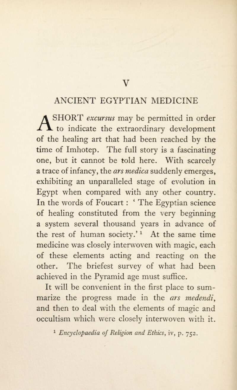 V ANCIENT EGYPTIAN MEDICINE A SHORT excursus may be permitted in order to indicate the extraordinary development of the healing art that had been reached by the time of Imhotep. The full story is a fascinating one, but it cannot be told here. With scarcely a trace of infancy, the ars medica suddenly emerges, exhibiting an unparalleled stage of evolution in Egypt when compared with any other country. In the words of Foucart : 4 The Egyptian science of healing constituted from the very beginning a system several thousand years in advance of the rest of human society.’1 At the same time medicine was closely interwoven with magic, each of these elements acting and reacting on the other. The briefest survey of what had been achieved in the Pyramid age must suffice. It will be convenient in the first place to sum¬ marize the progress made in the ars medendi, and then to deal with the elements of magic and occultism which were closely interwoven with it. 1 Encyclopaedia of Religion and Ethics, iv, p. 752.