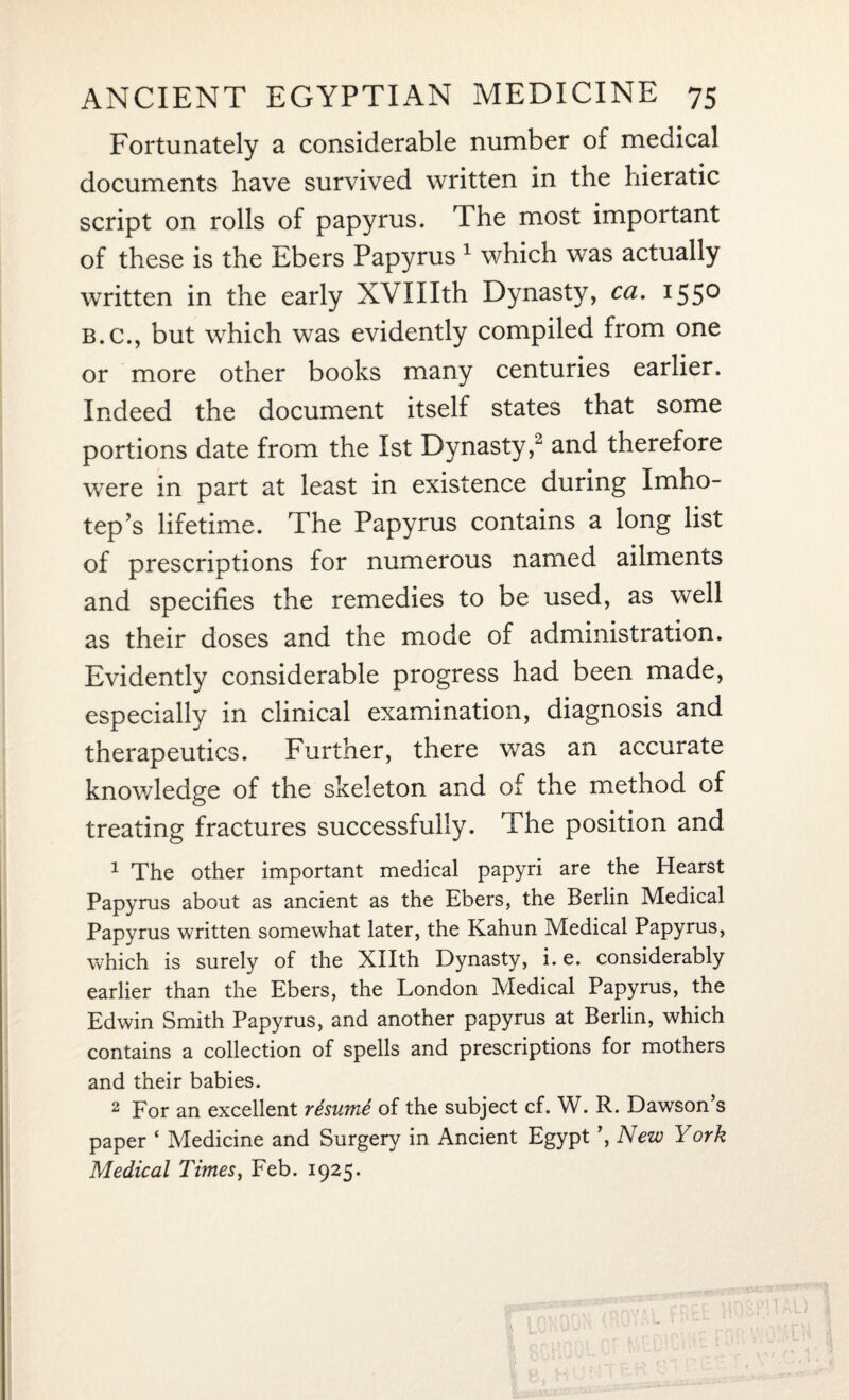Fortunately a considerable number of medical documents have survived written in the hieratic script on rolls of papyrus. The most important of these is the Ebers Papyrus 1 which was actually written in the early XVIIIth Dynasty, ca. 155° b.c., but which was evidently compiled from one or more other books many centuries earlier. Indeed the document itself states that some portions date from the 1st Dynasty,2 and therefore were in part at least in existence during Imho¬ tep’s lifetime. The Papyrus contains a long list of prescriptions for numerous named ailments and specifies the remedies to be used, as well as their doses and the mode of administration. Evidently considerable progress had been made, especially in clinical examination, diagnosis and therapeutics. Further, there was an accurate knowledge of the skeleton and of the method of treating fractures successfully. The position and 1 The other important medical papyri are the Hearst Papyrus about as ancient as the Ebers, the Berlin Medical Papyrus written somewhat later, the Kahun Medical Papyrus, which is surely of the Xllth Dynasty, i. e. considerably earlier than the Ebers, the London Medical Papyrus, the Edwin Smith Papyrus, and another papyrus at Berlin, which contains a collection of spells and prescriptions for mothers and their babies. 2 For an excellent resume of the subject cf. W. R. Dawson s paper ‘ Medicine and Surgery in Ancient Egypt ’, New York Medical Times, Feb. 1925.