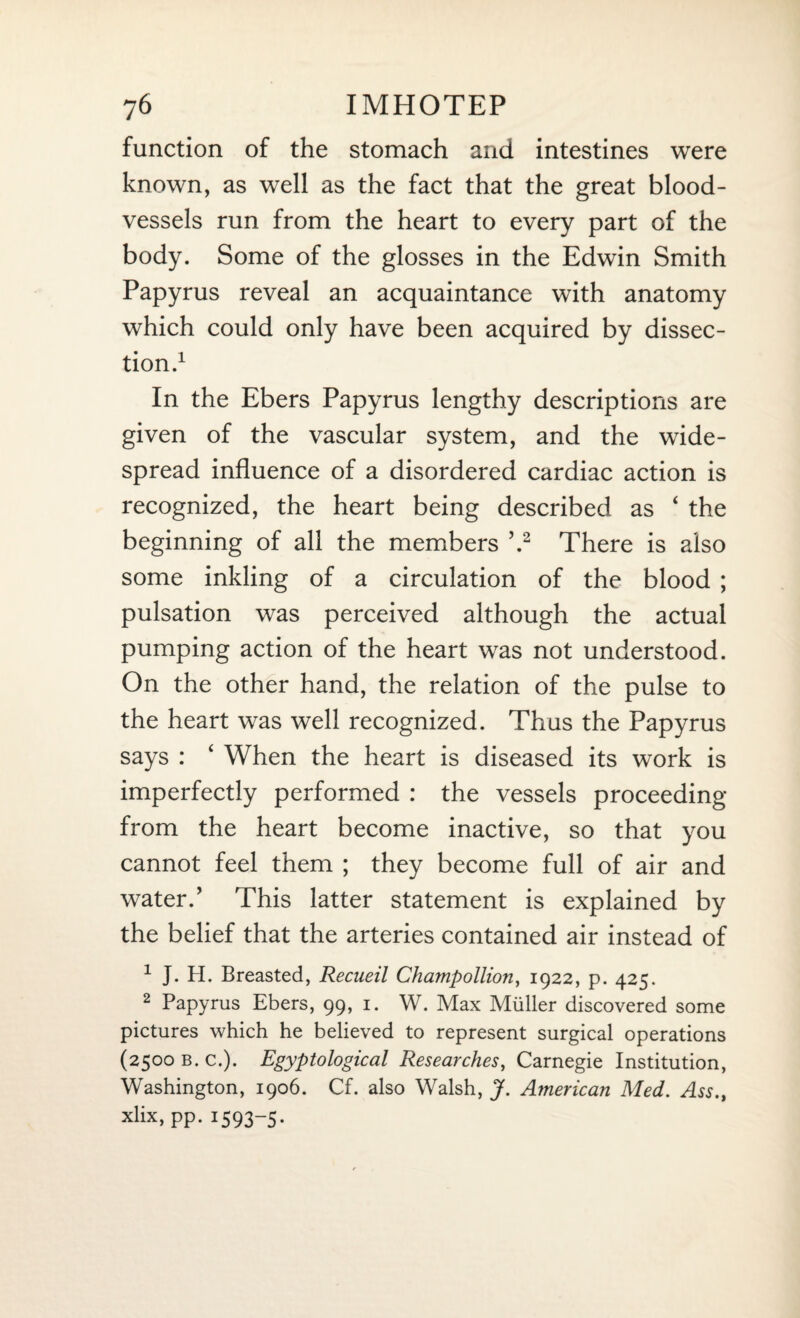 function of the stomach and intestines were known, as well as the fact that the great blood¬ vessels run from the heart to every part of the body. Some of the glosses in the Edwin Smith Papyrus reveal an acquaintance with anatomy which could only have been acquired by dissec¬ tion.1 In the Ebers Papyrus lengthy descriptions are given of the vascular system, and the wide¬ spread influence of a disordered cardiac action is recognized, the heart being described as ‘ the beginning of all the members ’.2 There is also some inkling of a circulation of the blood ; pulsation was perceived although the actual pumping action of the heart was not understood. On the other hand, the relation of the pulse to the heart was well recognized. Thus the Papyrus says : 4 When the heart is diseased its work is imperfectly performed : the vessels proceeding from the heart become inactive, so that you cannot feel them ; they become full of air and water.’ This latter statement is explained by the belief that the arteries contained air instead of 1 J. H. Breasted, Recueil Champollion, 1922, p. 425. 2 Papyrus Ebers, 99, 1. W. Max Muller discovered some pictures which he believed to represent surgical operations (2500 B. c.). Egyptological Researches, Carnegie Institution, Washington, 1906. Cf. also Walsh, J. American Med. Ass., xlix, pp. 1593-5.