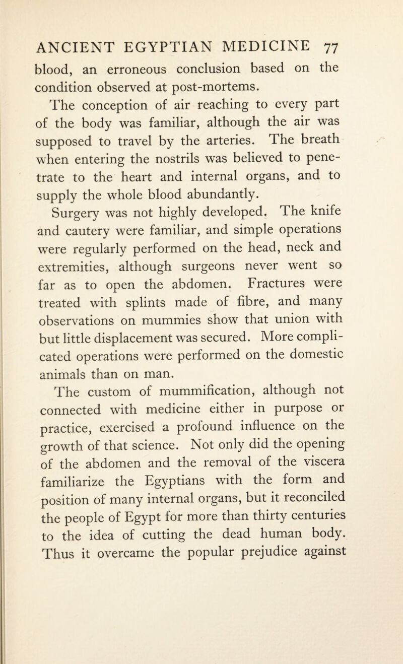 blood, an erroneous conclusion based on the condition observed at post-mortems. The conception of air reaching to every part of the body was familiar, although the air was supposed to travel by the arteries. The breath when entering the nostrils was believed to pene¬ trate to the heart and internal organs, and to supply the whole blood abundantly. Surgery was not highly developed. The knife and cautery were familiar, and simple operations were regularly performed on the head, neck and extremities, although surgeons never went so far as to open the abdomen. Fractures were treated with splints made of fibre, and many observations on mummies show that union with but little displacement was secured. More compli¬ cated operations were performed on the domestic animals than on man. The custom of mummification, although not connected with medicine either in purpose or practice, exercised a profound influence on the growth of that science. Not only did the opening of the abdomen and the removal of the viscera familiarize the Egyptians with the form and position of many internal organs, but it reconciled the people of Egypt for more than thirty centuries to the idea of cutting the dead human body. Thus it overcame the popular prejudice against