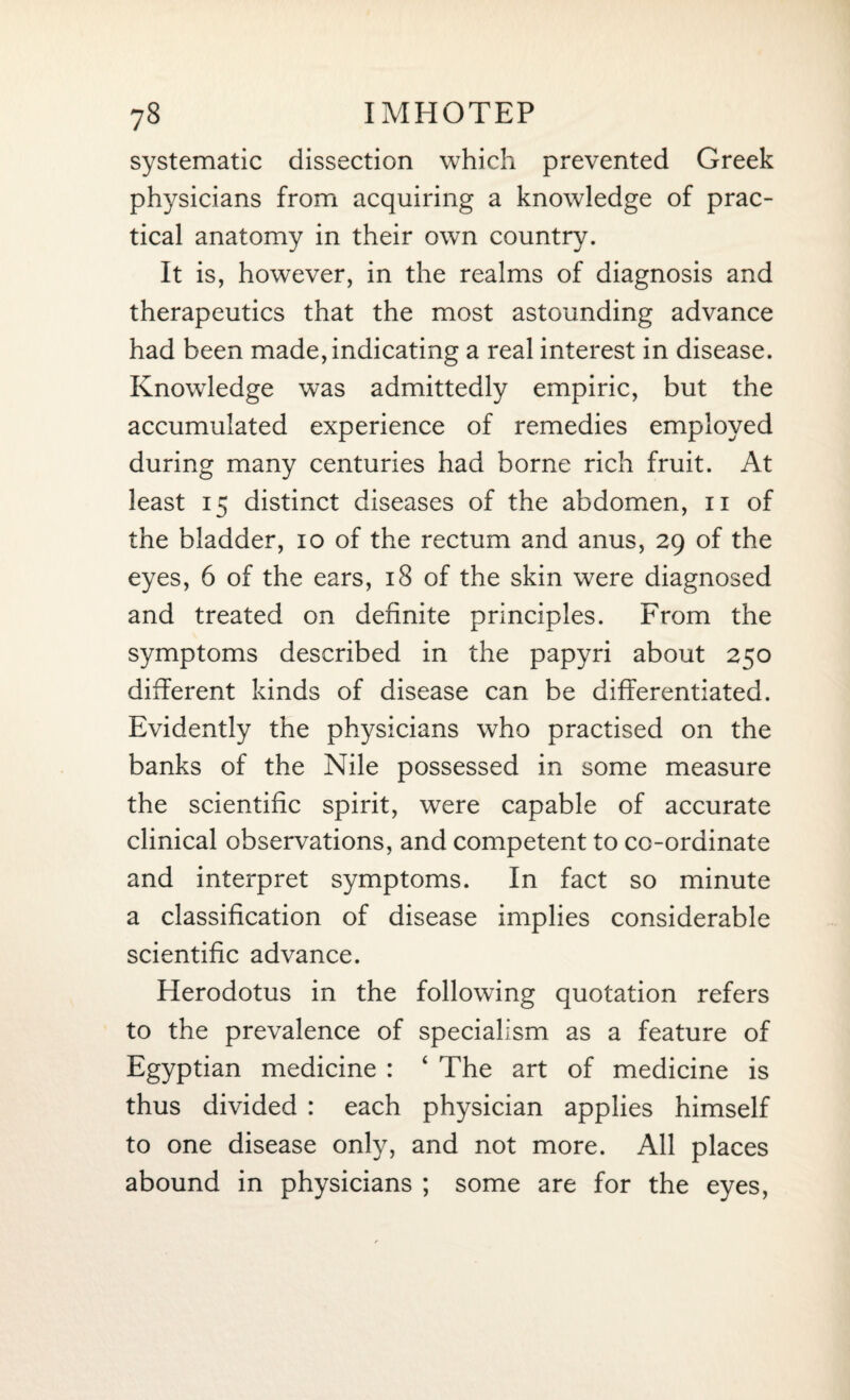 systematic dissection which prevented Greek physicians from acquiring a knowledge of prac¬ tical anatomy in their own country. It is, however, in the realms of diagnosis and therapeutics that the most astounding advance had been made, indicating a real interest in disease. Knowledge was admittedly empiric, but the accumulated experience of remedies employed during many centuries had borne rich fruit. At least 15 distinct diseases of the abdomen, 11 of the bladder, 10 of the rectum and anus, 29 of the eyes, 6 of the ears, 18 of the skin were diagnosed and treated on definite principles. From the symptoms described in the papyri about 250 different kinds of disease can be differentiated. Evidently the physicians who practised on the banks of the Nile possessed in some measure the scientific spirit, were capable of accurate clinical observations, and competent to co-ordinate and interpret symptoms. In fact so minute a classification of disease implies considerable scientific advance. Herodotus in the following quotation refers to the prevalence of specialism as a feature of Egyptian medicine : ‘ The art of medicine is thus divided : each physician applies himself to one disease only, and not more. All places abound in physicians ; some are for the eyes,