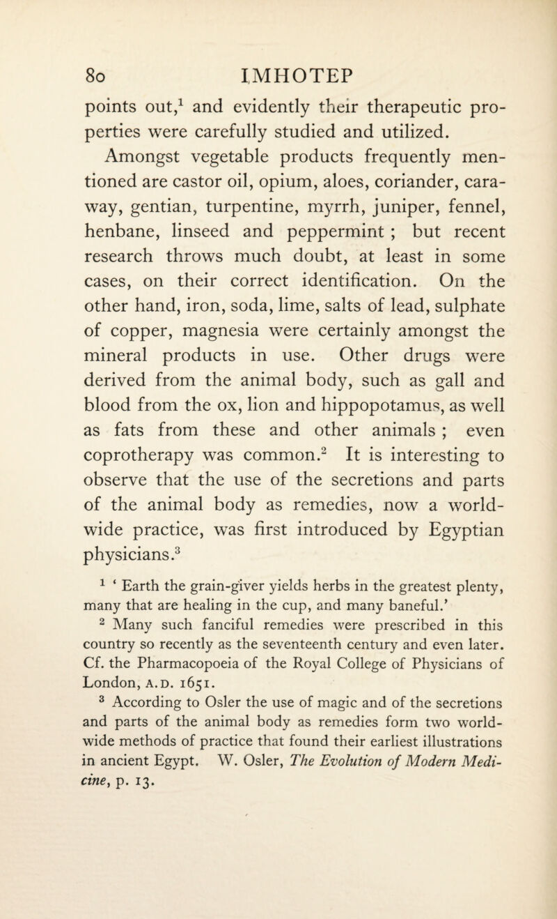 points out,1 and evidently their therapeutic pro¬ perties were carefully studied and utilized. Amongst vegetable products frequently men¬ tioned are castor oil, opium, aloes, coriander, cara¬ way, gentian, turpentine, myrrh, juniper, fennel, henbane, linseed and peppermint ; but recent research throws much doubt, at least in some cases, on their correct identification. On the other hand, iron, soda, lime, salts of lead, sulphate of copper, magnesia were certainly amongst the mineral products in use. Other drugs were derived from the animal body, such as gall and blood from the ox, lion and hippopotamus, as well as fats from these and other animals ; even coprotherapy was common.2 It is interesting to observe that the use of the secretions and parts of the animal body as remedies, now a world¬ wide practice, was first introduced by Egyptian physicians.3 1 ‘ Earth the grain-giver yields herbs in the greatest plenty, many that are healing in the cup, and many baneful.’ 2 Many such fanciful remedies were prescribed in this country so recently as the seventeenth century and even later. Cf. the Pharmacopoeia of the Royal College of Physicians of London, a.d. 1651. 3 According to Osier the use of magic and of the secretions and parts of the animal body as remedies form two world¬ wide methods of practice that found their earliest illustrations in ancient Egypt. W. Osier, The Evolution of Modern Medi¬ cine, p. 13.
