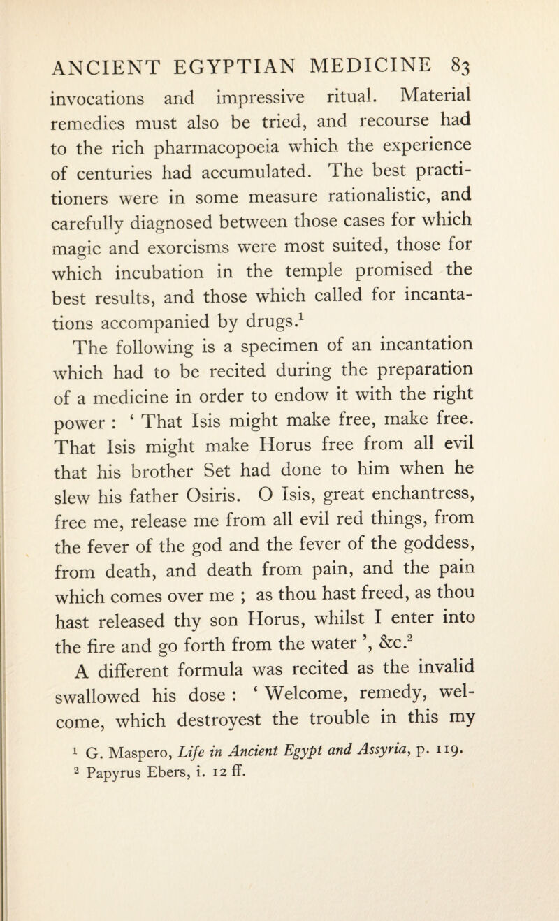 invocations and impressive ritual. Material remedies must also be tried, and recourse had to the rich pharmacopoeia which the experience of centuries had accumulated. The best practi¬ tioners were in some measure rationalistic, and carefully diagnosed between those cases for which magic and exorcisms were most suited, those for which incubation in the temple promised the best results, and those which called for incanta¬ tions accompanied by drugs.1 The following is a specimen of an incantation which had to be recited during the preparation of a medicine in order to endow it with the right power : ‘ That Isis might make free, make free. That Isis might make Horus free from all evil that his brother Set had done to him when he slew his father Osiris. O Isis, great enchantress, free me, release me from all evil red things, from the fever of the god and the fever of the goddess, from death, and death from pain, and the pain which comes over me ; as thou hast freed, as thou hast released thy son Horus, whilst I enter into the fire and go forth from the water ’, &c.2 A different formula was recited as the invalid swallowed his dose : ‘ Welcome, remedy, wel¬ come, which destroyest the trouble in this my 1 G. Maspero, Life in Ancient Egypt and Assyria, p. 119. 2 Papyrus Ebers, i. 12 ff.
