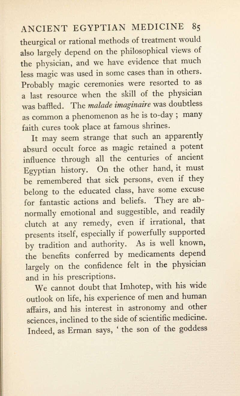 theurgical or rational methods of treatment would also largely depend on the philosophical views of the physician, and we have evidence that much less magic was used in some cases than in others. Probably magic ceremonies were resorted to as a last resource when the skill of the physician was baffled. The malade imaginaire was doubtless as common a phenomenon as he is to-day , many faith cures took place at famous shrines. It may seem strange that such an apparently absurd occult force as magic retained a potent influence through all the centuries of ancient Egyptian history. On the other hand, it must be remembered that sick persons, even if they belong to the educated class, have some excuse for fantastic actions and beliefs. They are ab¬ normally emotional and suggestible, and readily clutch at any remedy, even if irrational, that presents itself, especially if powerfully supported by tradition and authority. As is well known, the benefits conferred by medicaments depend largely on the confidence felt in the physician and in his prescriptions. We cannot doubt that Imhotep, with his wide outlook on life, his experience of men and human affairs, and his interest in astronomy and other sciences, inclined to the side of scientific medicine. Indeed, as Erman says, ‘ the son of the goddess