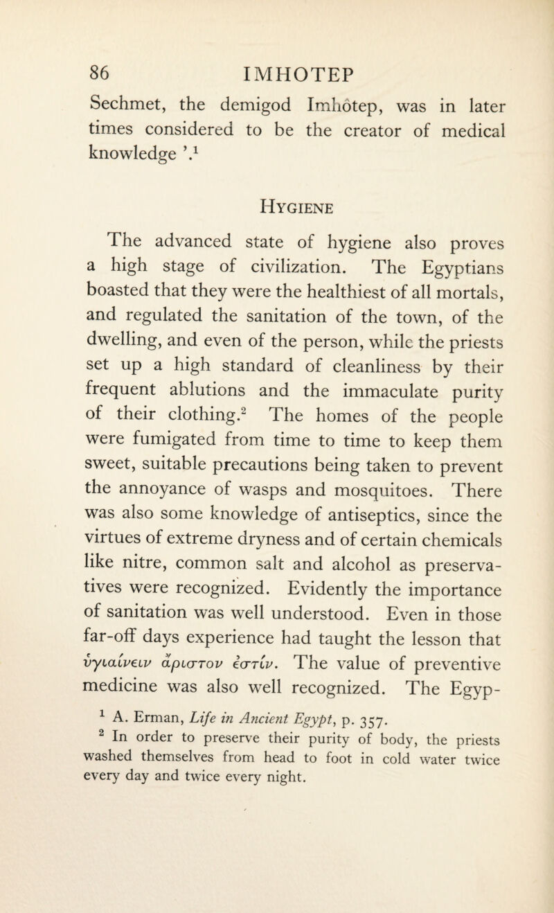 Sechmet, the demigod Imhotep, was in later times considered to be the creator of medical knowledge V Hygiene The advanced state of hygiene also proves a high stage of civilization. The Egyptians boasted that they were the healthiest of all mortals, and regulated the sanitation of the town, of the dwelling, and even of the person, while the priests set up a high standard of cleanliness by their frequent ablutions and the immaculate purity of their clothing.2 The homes of the people were fumigated from time to time to keep them sweet, suitable precautions being taken to prevent the annoyance of wasps and mosquitoes. There was also some knowledge of antiseptics, since the virtues of extreme dryness and of certain chemicals like nitre, common salt and alcohol as preserva¬ tives were recognized. Evidently the importance of sanitation was well understood. Even in those far-off days experience had taught the lesson that vyiaivetv cipKjTov icTTiv. The value of preventive medicine was also well recognized. The Egyp- 1 A. Erman, Life in Ancient Egypt, p. 357. 2 In order to preserve their purity of body, the priests washed themselves from head to foot in cold water twice every day and twice every night.