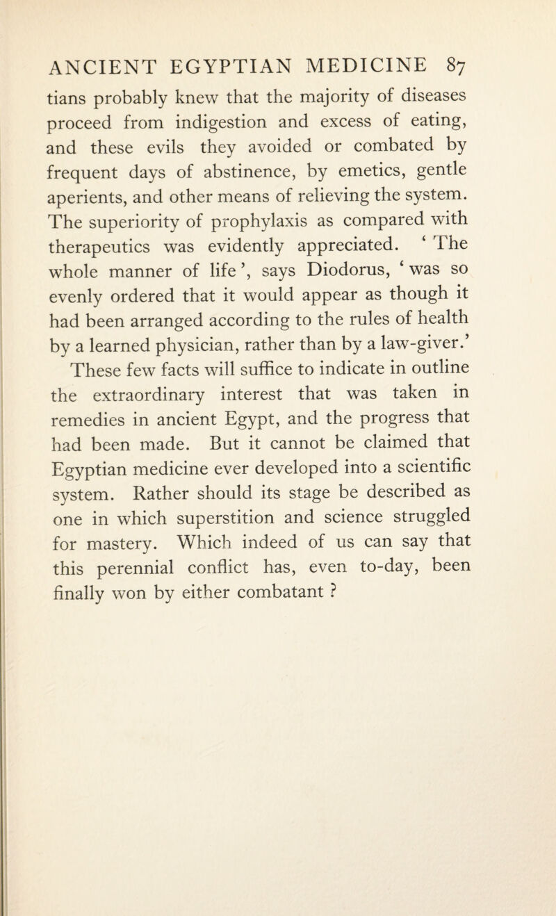 tians probably knew that the majority of diseases proceed from indigestion and excess of eating, and these evils they avoided or combated by frequent days of abstinence, by emetics, gentle aperients, and other means of relieving the system. The superiority of prophylaxis as compared with therapeutics was evidently appreciated. ‘ The whole manner of life ’, says Diodorus, £ was so evenly ordered that it would appear as though it had been arranged according to the rules of health by a learned physician, rather than by a law-giver.’ These few facts will suffice to indicate in outline the extraordinary interest that was taken in remedies in ancient Egypt, and the progress that had been made. But it cannot be claimed that Egyptian medicine ever developed into a scientific system. Rather should its stage be described as one in which superstition and science struggled for mastery. Which indeed of us can say that this perennial conflict has, even to-day, been finally won by either combatant ?