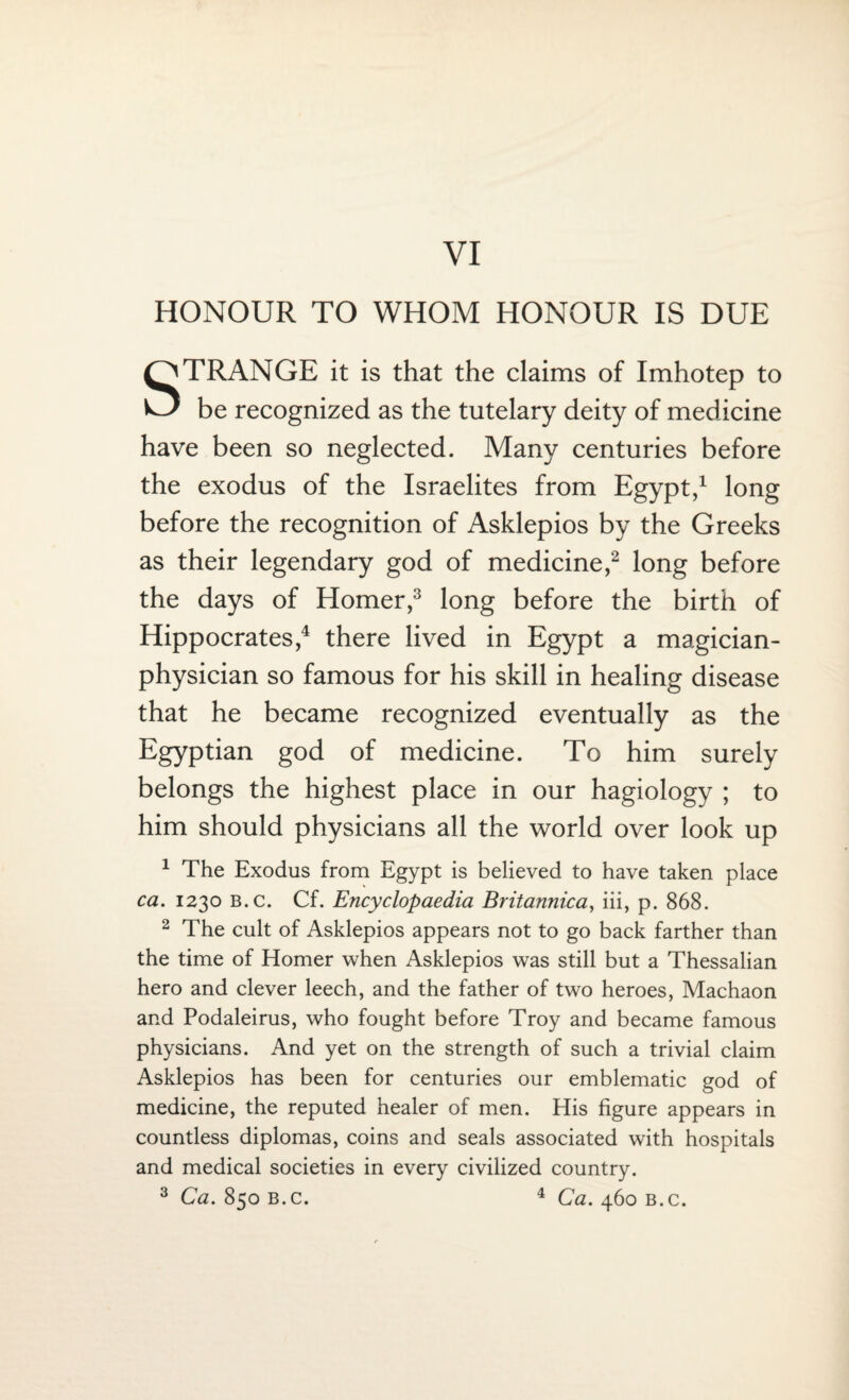 HONOUR TO WHOM HONOUR IS DUE STRANGE it is that the claims of Imhotep to be recognized as the tutelary deity of medicine have been so neglected. Many centuries before the exodus of the Israelites from Egypt,1 long before the recognition of Asklepios by the Greeks as their legendary god of medicine,2 long before the days of Homer,3 long before the birth of Hippocrates,4 there lived in Egypt a magician- physician so famous for his skill in healing disease that he became recognized eventually as the Egyptian god of medicine. To him surely belongs the highest place in our hagiology ; to him should physicians all the world over look up 1 The Exodus from Egypt is believed to have taken place ca. 1230 B.c. Cf. Encyclopaedia Britannica, iii, p. 868. 2 The cult of Asklepios appears not to go back farther than the time of Homer when Asklepios was still but a Thessalian hero and clever leech, and the father of two heroes, Machaon and Podaleirus, who fought before Troy and became famous physicians. And yet on the strength of such a trivial claim Asklepios has been for centuries our emblematic god of medicine, the reputed healer of men. His figure appears in countless diplomas, coins and seals associated with hospitals and medical societies in every civilized country. 3 Ca. 850 b.c. 4 Ca. 460 b.c.