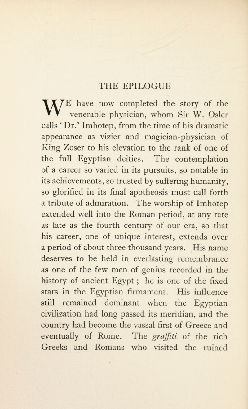 THE EPILOGUE WE have now completed the story of the venerable physician, whom Sir W. Osier calls ‘ Dr.’ Imhotep, from the time of his dramatic appearance as vizier and magician-physician of King Zoser to his elevation to the rank of one of the full Egyptian deities. The contemplation of a career so varied in its pursuits, so notable in its achievements, so trusted by suffering humanity, so glorified in its final apotheosis must call forth a tribute of admiration. The worship of Imhotep extended well into the Roman period, at any rate as late as the fourth century of our era, so that his career, one of unique interest, extends over a period of about three thousand years. His name deserves to be held in everlasting remembrance as one of the few men of genius recorded in the history of ancient Egypt ; he is one of the fixed stars in the Egyptian firmament. His influence still remained dominant when the Egyptian civilization had long passed its meridian, and the country had become the vassal first of Greece and eventually of Rome. The graffiti of the rich Greeks and Romans who visited the ruined