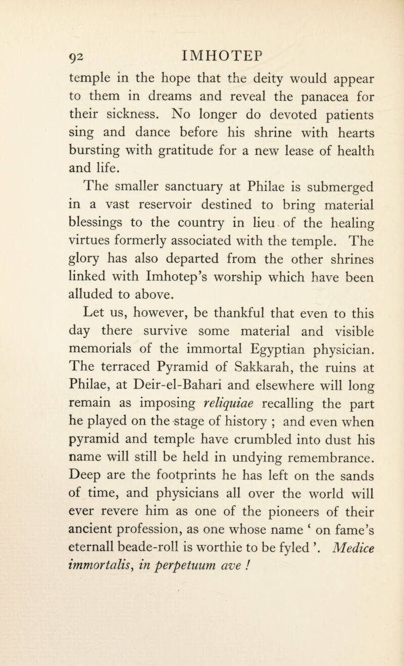 temple in the hope that the deity would appear to them in dreams and reveal the panacea for their sickness. No longer do devoted patients sing and dance before his shrine with hearts bursting with gratitude for a new lease of health and life. The smaller sanctuary at Philae is submerged in a vast reservoir destined to bring material blessings to the country in lieu of the healing virtues formerly associated with the temple. The glory has also departed from the other shrines linked with Imhotep’s worship which have been alluded to above. Let us, however, be thankful that even to this day there survive some material and visible memorials of the immortal Egyptian physician. The terraced Pyramid of Sakkarah, the ruins at Philae, at Deir-el-Bahari and elsewhere will long remain as imposing reliquiae recalling the part he played on the stage of history ; and even when pyramid and temple have crumbled into dust his name will still be held in undying remembrance. Deep are the footprints he has left on the sands of time, and physicians all over the world will ever revere him as one of the pioneers of their ancient profession, as one whose name ‘ on fame’s eternall beade-roll is worthie to be fyled ’. Medice immortalis, in perpetuum ave !