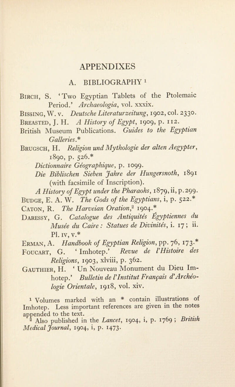 A. BIBLIOGRAPHY1 Birch, S. ‘Two Egyptian Tablets of the Ptolemaic Period.’ Archaeologia, vol. xxxix. Bissing, W. v. Deutsche Literaturzeitung, 1902, col. 2330. Breasted, J. H. A History of Egypt, 1909, p. 112. British Museum Publications. Guides to the Egyptian Galleries * Brugsch, H. Religion und Mythologie der alten Aegypter, 1890, p. 526.* Dictionnaire Geographique, p. 1099. Die Bihlischen Siehen Jahre der Hunger snoth, 1891 (with facsimile of Inscription). A History of Egypt under the Pharaohs, 1879, ii, p.299. Budge, E. A. W. The Gods of the Egyptians, i, p. 522.* Caton, R. The Harveian Oration,2 1904.* Daressy, G. Catalogue des Antiquites tigyptiennes du Musee du Caire : Statues de Divinites, i. 17 ; ii. PI. iv, v.* Erman, A. Handbook of Egyptian Religion, pp. 76, 173.* Foucart, G. ‘ Imhotep.’ Revue de VHistoire des Religions, 1903, xlviii, p. 362. Gauthier, H. ‘ Un Nouveau Monument du Dieu Im¬ hotep.’ Bulletin de Vlnstitut Frangais d’Archeo- logie Orientale, 1918, vol. xiv. 1 Volumes marked with an # contain illustrations of Imhotep. Less important references are given in the notes appended to the text. 2 Also published in the Lancet, 1904* P* I7^9 *> British Medical Journal, 1904, i, p. 1473.