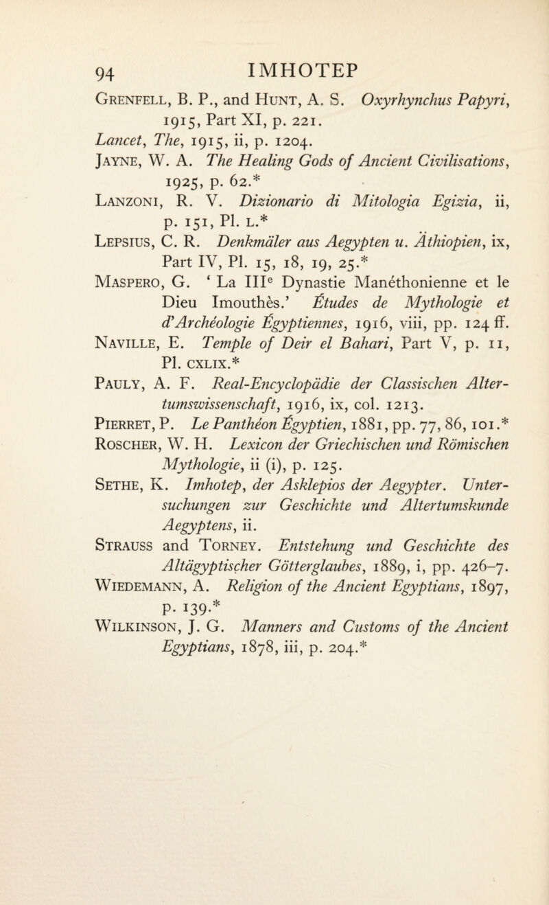 Grenfell, B. P., and Hunt, A. S. Oxyrhynchus Papyri, 1915, Part XI, p. 221. Lancet, The, 1915, ii, p. 1204. Jayne, W. A. The Healing Gods of Ancient Civilisations, 1925, p. 62.* Lanzoni, R. V. Dizionario di Mitologia Egizia, ii, p. 151, PL L.* Lepsius, C. R. Benkmaler aus Aegypten u. Athiopien, ix, Part IV, PL 15, 18, 19, 25.* Maspero, G. 4 La IIP Dynastie Manethonienne et le Dieu Imouthes.’ Etudes de Mythologie et d'Archeologie Egyptiennes, 1916, viii, pp. 124 ff. Naville, E. Temple of Deir el Bahari, Part V, p. 11, PL CXLIX.* Pauly, A. F. Real-Encyclopadie der Classischen Alter - tumswissenschaft, 1916, ix, col. 1213. Pierret, P. Le Pantheon Egyptien, 1881, pp. 77, 86, 101 .* Roscher, W. H. Lexicon der Griechischen und, Romischen Mythologie, ii (i), p. 125. Sethe, K. Imhotep, der Asklepios der Aegypter. Unter- suchungen zur Geschichte und Altertumskunde Aegyptens, ii. Strauss and Torney. Entstehung und Geschichte des Altagyptischer Gotterglaubes, 1889, i, pp. 426-7. Wiedemann, A. Religion of the Ancient Egyptians, 1897, P- 09-* Wilkinson, J. G. Manners and Customs of the Ancient Egyptians, 1878, iii, p. 204.*