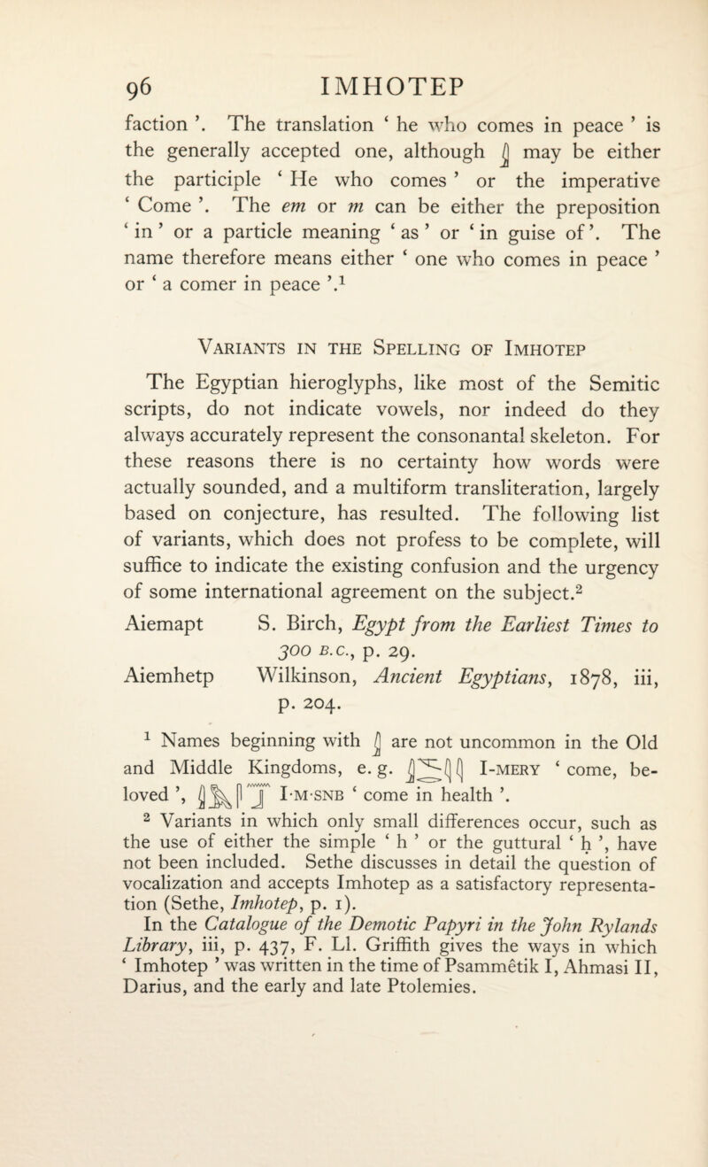 faction \ The translation ‘ he who comes in peace ’ is the generally accepted one, although may be either the participle ‘ He who comes ’ or the imperative Come ’. The em or m can be either the preposition ‘ in ’ or a particle meaning ‘ as ’ or ‘in guise of’. The name therefore means either ‘ one who comes in peace ’ or ‘ a comer in peace h1 Variants in the Spelling of Imhotep The Egyptian hieroglyphs, like most of the Semitic scripts, do not indicate vowels, nor indeed do they always accurately represent the consonantal skeleton. For these reasons there is no certainty how words were actually sounded, and a multiform transliteration, largely based on conjecture, has resulted. The following list of variants, which does not profess to be complete, will suffice to indicate the existing confusion and the urgency of some international agreement on the subject.2 Aiemapt S. Birch, Egypt from the Earliest Times to 300 b.c., p. 29. Aiemhetp Wilkinson, Ancient Egyptians, 1878, iii, p. 204. 1 Names beginning with /j are not uncommon in the Old and Middle Kingdoms, e. g. I] I-mery ‘ come, be¬ loved ’, J I-m-snb ‘ come in health \ 2 Variants in which only small differences occur, such as the use of either the simple ‘ h ’ or the guttural ‘ h ’, have not been included. Sethe discusses in detail the question of vocalization and accepts Imhotep as a satisfactory representa¬ tion (Sethe, Imhotep, p. 1). In the Catalogue of the Demotic Papyri in the John Rylands Library, iii, p. 437, F. LI. Griffith gives the ways in which ‘ Imhotep ’ was written in the time of Psammetik I, Ahmasi II, Darius, and the early and late Ptolemies.