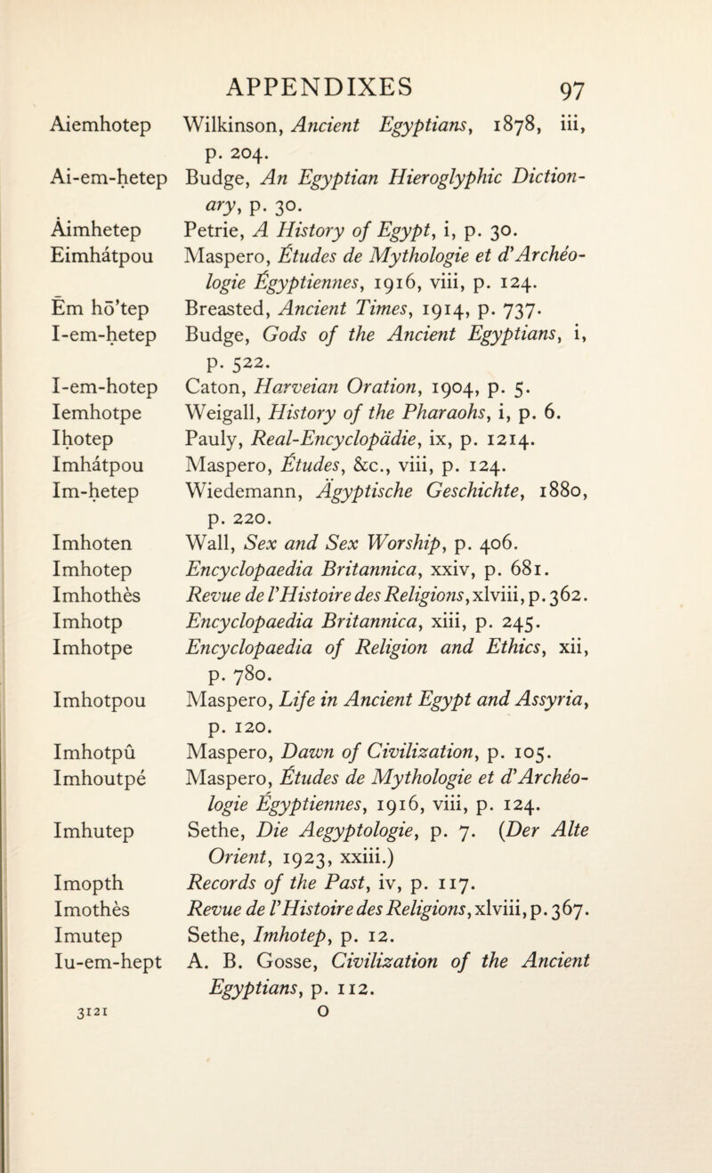 Ai-em-hetep Aimhetep Eimhatpou Em ho’tep I-em-hetep I-em-hotep Iemhotpe Ihotep Imhatpou Im-hetep Imhoten Imhotep Imhothes Imhotp Imhotpe Imhotpou Imhotpu Imhoutpe Imhutep Imopth Imothes Imutep Iu-em-hept APPENDIXES 97 p. 204. Budge, An Egyptian Hieroglyphic Diction¬ ary, p. 30. Petrie, A History of Egypt, i, p. 30. Maspero, Etudes de Mythologie et d'Archeo- logie Egyptiennes, 1916, viii, p. 124. Breasted, Ancient Times, 1914, p. 737. Budge, Gods of the Ancient Egyptians, i, p. 522. Caton, Harveian Oration, 1904, p. 5. Weigall, History of the Pharaohs, i, p. 6. Pauly, Real-Encyclopddie, ix, p. 1214. Maspero, Etudes, &c., viii, p. 124. Wiedemann, Agyptische Geschichte, 1880, p. 220. Wall, Sex and Sex Worship, p. 406. Encyclopaedia Britannica., xxiv, p. 681. Revue de VHistoiredesReligions,xlviii, p.362. Encyclopaedia Britannica, xiii, p. 245. Encyclopaedia of Religion and Ethics, xii, p. 780. Maspero, Life in Ancient Egypt and Assyria, p. 120. Maspero, Dawn of Civilization, p. 105. Maspero, Etudes de Mythologie et d}Archeo- logie Egyptiennes, 1916, viii, p. 124. Sethe, Die Aegyptologie, p. 7. (Z)er Alte Orient, 1923, xxiii.) Records of the Past, iv, p. 117. Revue de VHistoire des Religions, xlviii, p. 367. Sethe, Imhotep, p. 12. A. B. Gosse, Civilization of the Ancient Egyptians, p. 112. o 3121