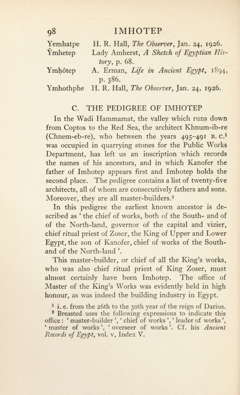 Yemhatpe A Ymhetep Ymhotep Ymhothphe H. R. Hall, The Observer, Jan. 24, 1926. Lady Amherst, A Sketch of Egyptian His¬ tory, p. 68. A. Erman, Life in Ancient Egypt, 1894, p. 386. H. R. Hall, The Observer, Jan. 24, 1926. C. THE PEDIGREE OF IMHOTEP In the Wadi Hammamat, the valley which runs down from Coptos to the Red Sea, the architect Khnum-ib-re (Chnem-eb-re), who between the years 495-491 b. c.1 was occupied in quarrying stones for the Public Works Department, has left us an inscription which records the names of his ancestors, and in which Kanofer the father of Imhotep appears first and Imhotep holds the second place. The pedigree contains a list of twenty-five architects, all of whom are consecutively fathers and sons. Moreover, they are all master-builders.2 In this pedigree the earliest known ancestor is de¬ scribed as ‘ the chief of works, both of the South- and of of the North-land, governor of the capital and vizier, chief ritual priest of Zoser, the King of Upper and Lower Egypt, the son of Kanofer, chief of works of the Southl¬ and of the North-land \ This master-builder, or chief of all the King’s works, who was also chief ritual priest of King Zoser, must almost certainly have been Imhotep. The office of Master of the King’s Works was evidently held in high honour, as was indeed the building industry in Egypt. 1 i. e. from the 26th to the 30th year of the reign of Darius. 2 Breasted uses the following expressions to indicate this office : ‘ master-builder ’, ‘ chief of works ’, ‘ leader of works ’, ‘ master of works ’, ‘ overseer of works ’. Cf. his Ancient Records of Egypt, vol. v, Index V.