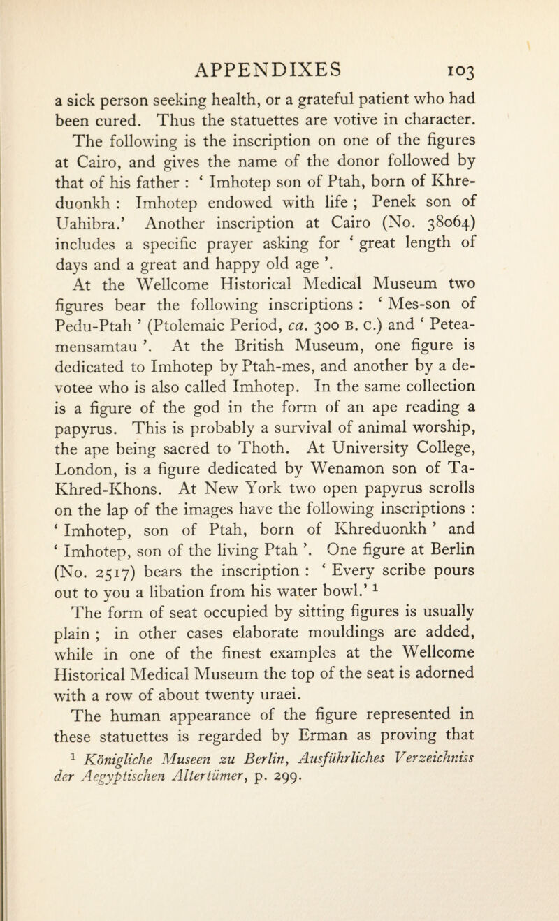 a sick person seeking health, or a grateful patient who had been cured. Thus the statuettes are votive in character. The following is the inscription on one of the figures at Cairo, and gives the name of the donor followed by that of his father : ‘ Imhotep son of Ptah, born of Khre- duonkh : Imhotep endowed with life ; Penek son of Uahibra.’ Another inscription at Cairo (No. 38064) includes a specific prayer asking for ‘ great length of days and a great and happy old age \ At the Wellcome Historical Medical Museum two figures bear the following inscriptions : ‘ Mes-son of Pedu-Ptah ’ (Ptolemaic Period, ca. 300 B. c.) and ‘ Petea- mensamtau \ At the British Museum, one figure is dedicated to Imhotep by Ptah-mes, and another by a de¬ votee who is also called Imhotep. In the same collection is a figure of the god in the form of an ape reading a papyrus. This is probably a survival of animal worship, the ape being sacred to Thoth. At University College, London, is a figure dedicated by Wenamon son of Ta- Khred-Khons. At New York two open papyrus scrolls on the lap of the images have the following inscriptions : ‘ Imhotep, son of Ptah, born of Khreduonkh ’ and ‘ Imhotep, son of the living Ptah One figure at Berlin (No. 2517) bears the inscription : ‘ Every scribe pours out to you a libation from his water bowl.’1 The form of seat occupied by sitting figures is usually plain ; in other cases elaborate mouldings are added, while in one of the finest examples at the Wellcome Historical Medical Museum the top of the seat is adorned with a row of about twenty uraei. The human appearance of the figure represented in these statuettes is regarded by Erman as proving that 1 Kbnigliche Museeji zu Berlin, Ausfiihrliches Verzeidiniss der Aegyptischen Altertiimer, p. 299.