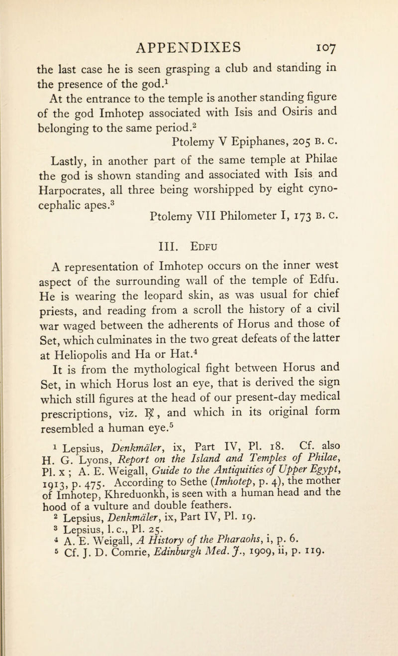 the last case he is seen grasping a club and standing in the presence of the god.1 At the entrance to the temple is another standing figure of the god Imhotep associated with Isis and Osiris and belonging to the same period.2 Ptolemy V Epiphanes, 205 B. c. Lastly, in another part of the same temple at Philae the god is shown standing and associated with Isis and Harpocrates, all three being worshipped by eight cyno- cephalic apes.3 Ptolemy VII Philometer I, 173 b. c. III. Edfu A representation of Imhotep occurs on the inner west aspect of the surrounding wall of the temple of Edfu. He is wearing the leopard skin, as was usual for chief priests, and reading from a scroll the history of a civil war waged between the adherents of Horus and those of Set, which culminates in the two great defeats of the latter at Heliopolis and Ha or Hat.4 It is from the mythological fight between Horus and Set, in which Horus lost an eye, that is derived the sign which still figures at the head of our present-day medical prescriptions, viz. , and which in its original form resembled a human eye.5 1 Lepsius, Denkmaler, ix, Part IV, PL 18. Cf. also H. G. Lyons, Report on the Island and Temples of Philae, PI. x ; A. E. Weigall, Guide to the Antiquities of Upper Egypt, 1913, p. 475. According to Sethe {Imhotep, p. 4), the mother of Imhotep, Khreduonkh, is seen with a human head and the hood of a vulture and double feathers. 2 Lepsius, Denkmaler, ix, Part IV, PI. 19. 3 Lepsius, l.c., PI. 25. 4 A. E. Weigall, A History of the Pharaohs, i, p. 6. 5 Cf. J. D. Comrie, Edinburgh Med. J., 1909, ii, p. 119.