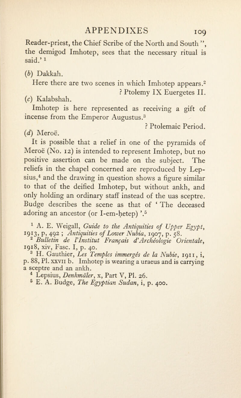 Reader-priest, the Chief Scribe of the North and South ”, the demigod Imhotep, sees that the necessary ritual is said.’1 (b) Dakkah. Here there are two scenes in which Imhotep appears.2 ? Ptolemy IX Euergetes II. (c) Kalabshah. Imhotep is here represented as receiving a gift of incense from the Emperor Augustus.3 ? Ptolemaic Period. (d) Meroe. It is possible that a relief in one of the pyramids of Meroe (No. 12) is intended to represent Imhotep, but no positive assertion can be made on the subject. The reliefs in the chapel concerned are reproduced by Lep- sius,4 and the drawing in question shows a figure similar to that of the deified Imhotep, but without ankh, and only holding an ordinary staff instead of the uas sceptre. Budge describes the scene as that of ‘ The deceased adoring an ancestor (or I-em-hetep) \5 1 A. E. Weigall, Guide to the Antiquities of Upper Egypt, I9I3> P> 492 \ Antiquities of Lower Nubia, 1907, p. 58. 2 Bulletin de VInstitut Franqais d’Archeologie Orientals, 1918, xiv, Fasc. I, p. 40. 3 H. Gauthier, Les Temples immerges de la Nubie, 1911, i, p. 88, PI. xxvii b. Imhotep is wearing a uraeus and is carrying a sceptre and an ankh. 4 Lepsius, Denkmaler, x, Part V, PI. 26. 5 E. A. Budge, The Egyptian Sudan, i, p. 400.