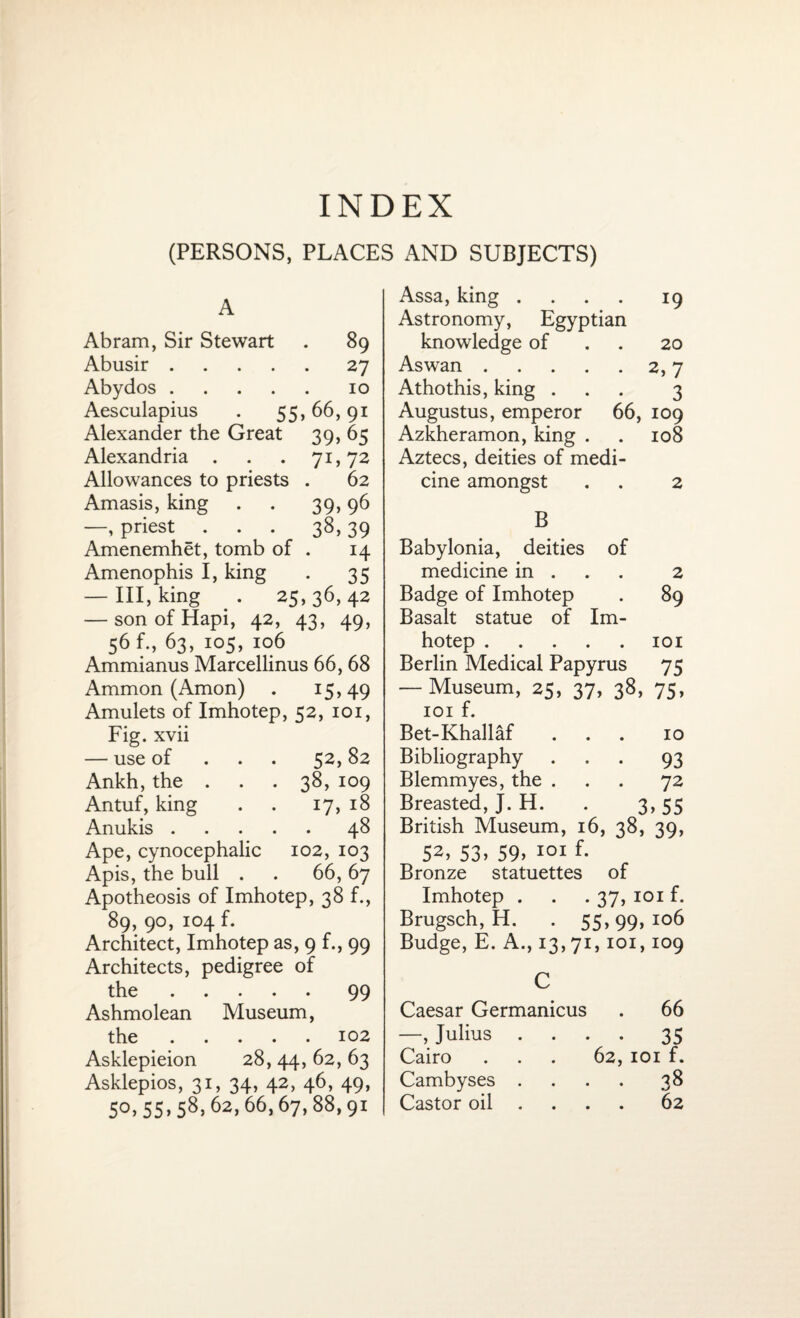 INDEX (PERSONS, PLACES AND SUBJECTS) A Abram, Sir Stewart . 89 Abusir.27 Abydos.10 Aesculapius . 55,66,91 Alexander the Great 39, 65 Alexandria . . . 71,72 Allowances to priests . 62 Amasis, king . . 39,96 —, priest ... 38, 39 Amenemhet, tomb of . 14 Amenophis I, king . 35 — III, king . 25,36,42 — son of Hapi, 42, 43, 49, 56 f., 63, 105, 106 Ammianus Marcellinus 66, 68 Ammon (Amon) . 15,49 Amulets of Imhotep, 52, 101, Fig. xvii — use of 52, 82 Ankh, the . . . 38, 109 Antuf, king . . 17, 18 Anukis.48 Ape, cynocephalic 102, 103 Apis, the bull . . 66, 67 Apotheosis of Imhotep, 38 f., 89, 90, 104 f. Architect, Imhotep as, 9 f., 99 Architects, pedigree of the.99 Ashmolean Museum, the.102 Asklepieion 28, 44, 62, 63 Asklepios, 31, 34, 42, 46, 49, 5°>55>58>62>66,67,88,9i Assa, king .... 19 Astronomy, Egyptian knowledge of 20 Aswan.2,7 Athothis, king ... 3 Augustus, emperor 66, 109 Azkheramon, king . . 108 Aztecs, deities of medi¬ cine amongst . . 2 B Babylonia, deities of medicine in . 2 Badge of Imhotep . 89 Basalt statue of Im¬ hotep .101 Berlin Medical Papyrus 75 — Museum, 25, 37, 38, 75, 101 f. Bet-Khallaf ... 10 Bibliography ... 93 Blemmyes, the ... 72 Breasted, J. H. . 3,55 British Museum, 16, 38, 39, S2> 53. 59> 101 f- Bronze statuettes of Imhotep . . . 37, 101 f. Brugsch, H. . 55,99,106 Budge, E. A., 13,71,101,109 C Caesar Germanicus . 66 —, Julius .... 35 Cairo . . . 62, 101 f. Cambyses .... 38 Castor oil ... 62