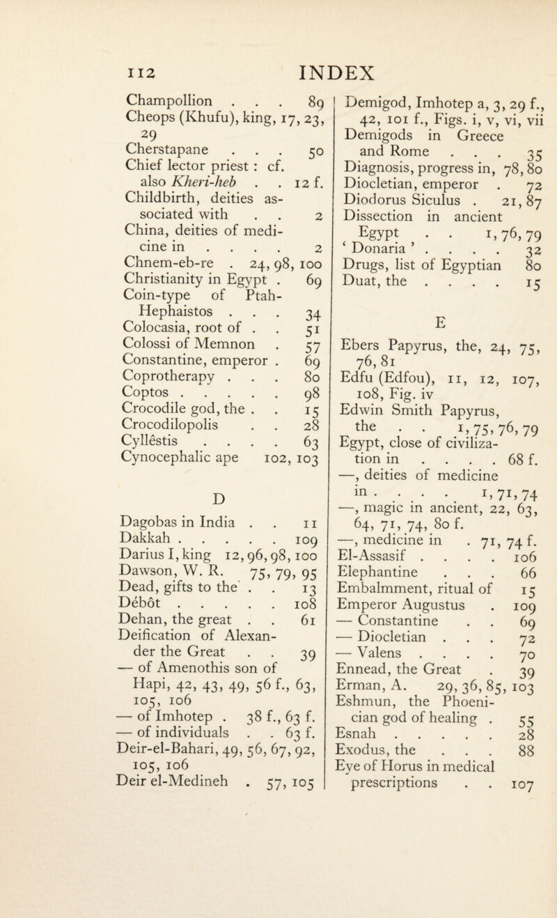 Champollion ... 89 Cheops (Khufu), king, 17, 23, 29 Cherstapane ... 50 Chief lector priest : cf. also Kheri-heb . . 12 f. Childbirth, deities as¬ sociated with . . 2 China, deities of medi¬ cine in ... 2 Chnem-eb-re . 24,98, 100 Christianity in Egypt . 69 Coin-type of Ptah- Hephaistos ... 34 Colocasia, root of . . 51 Colossi of Memnon . 57 Constantine, emperor . 69 Coprotherapy ... 80 Coptos.98 Crocodile god, the . . 15 Crocodilopolis . . 28 Cyllestis .... 63 Cynocephalic ape 102, 103 D 11 Dagobas in India . Dakkah.109 Darius I, king 12,96,98,100 Dawson, W. R. 75, 79, 95 Dead, gifts to the . . 13 Debot.108 Dehan, the great . . 61 Deification of Alexan¬ der the Great . . 39 — of Amenothis son of Hapi, 42, 43, 49, 56 f., 63, 105, 106 — of Imhotep . 38 f., 63 f. — of individuals . . 63 f. Deir-el-Bahari, 49, 56, 67, 92, 105, 106 Deir el-Medineh . 57, 105 Demigod, Imhotep a, 3, 29 f., 42, 101 f., Figs, i, v, vi, vii Demigods in Greece and Rome ... 35 Diagnosis, progress in, 78, 80 Diocletian, emperor . 72 Diodorus Siculus . 21,87 Dissection in ancient Egypt . . 1,76,79 ‘ Donaria ’ . 32 Drugs, list of Egyptian 80 Duat, the .... 15 E Ebers Papyrus, the, 24, 73, 76,81 Edfu (Edfou), 11, 12, 107, 108, Fig. iv Edwin Smith Papyrus, the . . 1,75.76,79 Egypt, close of civiliza¬ tion in . . . . 68 f. —, deities of medicine in • • • • D7D74 —, magic in ancient, 22, 63, 64> 7D 74>.8° f. —, medicine in . 71, 74 f. El-Assasif .... 106 Elephantine ... 66 Embalmment, ritual of 15 Emperor Augustus . 109 — Constantine . . 69 •— Diocletian ... 72 — Valens .... 70 Ennead, the Great . 39 Erman, A. 29, 36, 85, 103 Eshmun, the Phoeni¬ cian god of healing . 55 Esnah.28 Exodus, the ... 88 Eye of Horus in medical prescriptions . . 107