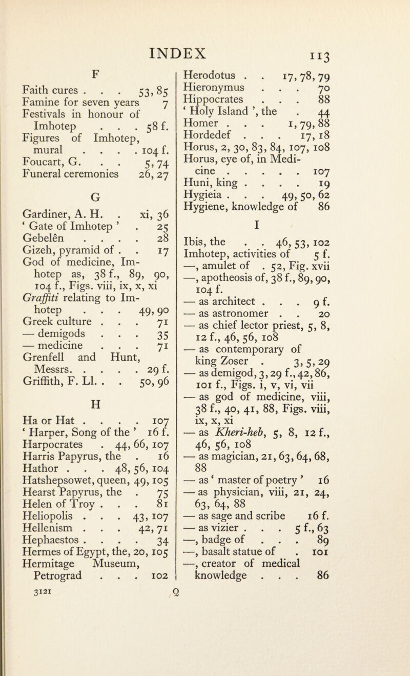 F Faith cures . . . 53,85 Famine for seven years 7 Festivals in honour of Imhotep . . . 58 f. Figures of Imhotep, mural . 104 f. Foucart, G. 5> 74 Funeral ceremonies 26, 27 G Gardiner, A. H. xi, 36 4 Gate of Imhotep ’ 25 Gebelen . . . . 28 Gizeh, pyramid of . l7 God of medicine, Im- hotep as, 38 f., 89, 90, 104 f., Figs, viii, ix, x, xi Graffiti relating to Im¬ hotep . . . 49,90 Greek culture ... 71 — demigods ... 35 — medicine ... 71 Grenfell and Hunt, Messrs.29 f. Griffith, F. LI. . . 50, 96 H Ha or Hat .... 107 4 Harper, Song of the ’ 16 f. Harpocrates . 44, 66, 107 Harris Papyrus, the . 16 Hathor . . .48,56, 104 Hatshepsowet, queen, 49,105 Hearst Papyrus, the . 75 Helen of Troy ... 81 Heliopolis . . .43, 107 Hellenism . . . 42,71 Hephaestos .... 34 Hermes of Egypt, the, 20,105 Hermitage Museum, Petrograd . . . 102 i H3 Herodotus . . 17,78,79 Hieronymus ... 70 Hippocrates ... 88 ‘ Holy Island ’, the . 44 Homer . . . 1,79,88 Hordedef ... 17, 18 Horus, 2, 30, 83, 84, 107, 108 Horus, eye of, in Medi¬ cine .107 Huni, king .... 19 Hygieia . . . 49,50,62 Hygiene, knowledge of 86 I Ibis, the . . 46,53, 102 Imhotep, activities of 5 f. —, amulet of . 52, Fig. xvii —, apotheosis of, 38 f., 89,90, 104 f. — as architect . . . 9 f. — as astronomer . . 20 — as chief lector priest, 5,8, 12 f., 46, 56, 108 — as contemporary of king Zoser . 3, 5, 29 — as demigod, 3,29 f., 42,86, 101 f., Figs, i, v, vi, vii — as god of medicine, viii, 38 f., 40, 41, 88, Figs, viii, ix, x, xi — as Kheri-heb, 5, 8, 12 f., 46, 56, 108 — as magician, 21, 63, 64, 68, 88 — as4 master of poetry ’ 16 — as physician, viii, 21, 24, 63, 64, 88 — as sage and scribe 16 f. — as vizier . . . 5 f., 63 —, badge of 89 —, basalt statue of . 101 —, creator of medical knowledge ... 86 3121