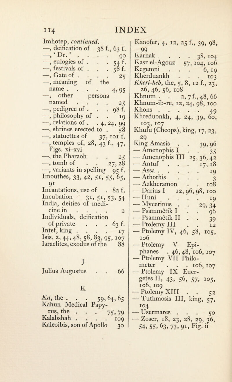 Imhotep, continued. —, deification of 38 f., 63 f. of the persons 90 54 f. 58 f. 25 4,95 ‘ Dr. ’ ■—, eulogies of —, festivals of —, Gate of . —, meaning name . —, other named .... 25 —, pedigree of . . . 98 f. —, philosophy of . . 19 —, relations of . . 4, 24, 99 —, shrines erected to . 58 —, statuettes of 37, 101 f. —, temples of, 28, 43 f., 47, Figs, xi-xvi —, the Pharaoh . . 25 —, tomb of . . 27, 28 —, variants in spelling 95 f. Imouthes, 33, 42, 51, 55, 63, 91 Incantations, use of . 82 f. Incubation 3r. 51, S3. 54 India, deities of medi¬ cine in ... 2 Individuals, deification of private . . . 63 f. Intef, king .... 17 Isis, 2,44,48,58, 83,95, io7 Israelites, exodus of the 88 J Julius Augustus 66 K Ka, the ... 59, 64, 65 Kahun Medical Papy¬ rus, the . . . 75,79 Kalabshah .... 109 Kaleoibis, son of Apollo 30 Kanofer, 4, 12, 25 f., 39, 98, 99 Karnak ... 38, 104 Kasr el-Agouz 57, 104, 106 Kegemni . . . 6, 19 Kherduankh . . . 103 Kheri-heb, the, 5, 8, 12 f., 23, 26, 46, 56, 108 Khnum . . 2, 7 f., 48, 66 Khnum-ib-re, 12, 24, 98, 100 Khons.49 Khreduonkh, 4, 24, 39, 60, 103, 107 Khufu (Cheops), king, 17, 23, 29 King Amasis . . 39,96 — Amenophis I 35 — Amenophis III 25, 36, 42 — Antuf ... 17, 18 — Assa.19 — Athothis ... 3 — Azkheramon . . 108 — Darius I 12, 96, 98, 100 — Huni .... 19 — Mycerinus . . 29,34 — Psammetik I . . 96 — Psammetik II . 39 — Ptolemy III . . 12 — Ptolemy IV, 46, 58, 105, 106 — Ptolemy V Epi- phanes . 46,48,106, 107 — Ptolemy VII Philo- meter . . . 106, 107 — Ptolemy IX Euer- getesll, 43, 56, 57, 105, 106, IO9 — Ptolemy XIII . . 52 — Tuthmosis III, king, 57, 104 — Usermares ... 50 •— Zoser, 18, 23, 28, 29, 36, 54. 55. 63, 73, 91, Fig. ii