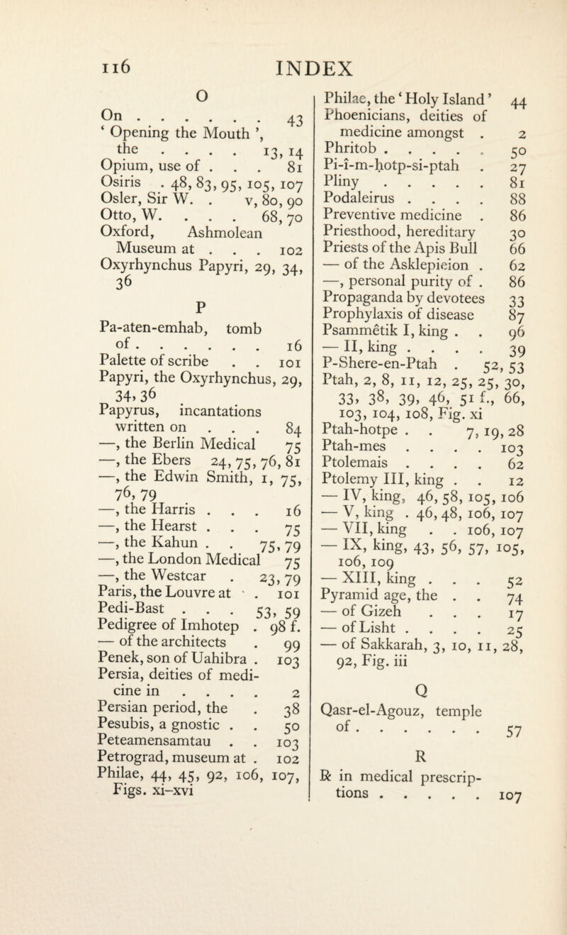 o On.43 ‘ Opening the Mouth ’, the .... 13,14 Opium, use of . . . 81 Osiris . 48,83,95, 105, 107 Osier, Sir W. . v, 80, 90 Otto, W. . . . 68,70 Oxford, Ashmolean Museum at . . . 102 Oxyrhynchus Papyri, 29, 34, 36 16 Pa-aten-emhab, tomb of. Palette of scribe . . 101 Papyri, the Oxyrhynchus, 29, 34> 36 Papyrus, incantations written on 84 —, the Berlin Medical 75 —, the Ebers 24,75,76,81 —, the Edwin Smith, 1, 75, 76, 79 —, the Harris . —, the Hearst . —, the Kahun . . 75 —, the London Medical —, the Westcar Paris, the Louvre at Pedi-Bast 16 75 79 75 23>79 101 53> 59 98 f. 99 103 Pedigree of Imhotep — of the architects Penek, son of Uahibra Persia, deities of medi cine in Persian period, the Pesubis, a gnostic . Peteamensamtau . Petrograd, museum at Philae, 44, 45, 92, 106, 107, Figs, xi-xvi 2 38 50 103 102 Philae, the ‘ Holy Island ’ 44 Phoenicians, deities of medicine amongst . 2 Phritob.50 Pi-i-m-hotp-si-ptah . 27 Pliny.81 Podaleirus .... 88 Preventive medicine . 86 Priesthood, hereditary 30 Priests of the Apis Bull 66 — of the Asklepieion . 62 —, personal purity of . 86 Propaganda by devotees 33 Prophylaxis of disease 87 Psammetik I, king . . 96 — II, king .... 39 P-Shere-en-Ptah . 52, 53 Ptah, 2, 8, 11, 12, 25, 25, 30, 33> 38, 39, 46, 51 f., 66, 103, 104, 108, Fig. xi Ptah-hotpe . . 7, 19, 28 Ptah-mes .... 103 Ptolemais .... 62 Ptolemy III, king . . 12 — IV, king, 46, 58, 105, 106 •— V, king . 46, 48, 106, 107 — VII, king . . 106,107 — IX, king, 43, 56, 57, 105, 106,IO9 — XIII, king ... 52 Pyramid age, the . . 74 — of Gizeh ... 17 — ofLisht .... 25 — of Sakkarah, 3, 10, 11, 28, 92, Fig. iii Q Qasr-el-Agouz, temple .57 R R in medical prescrip¬ tions .107
