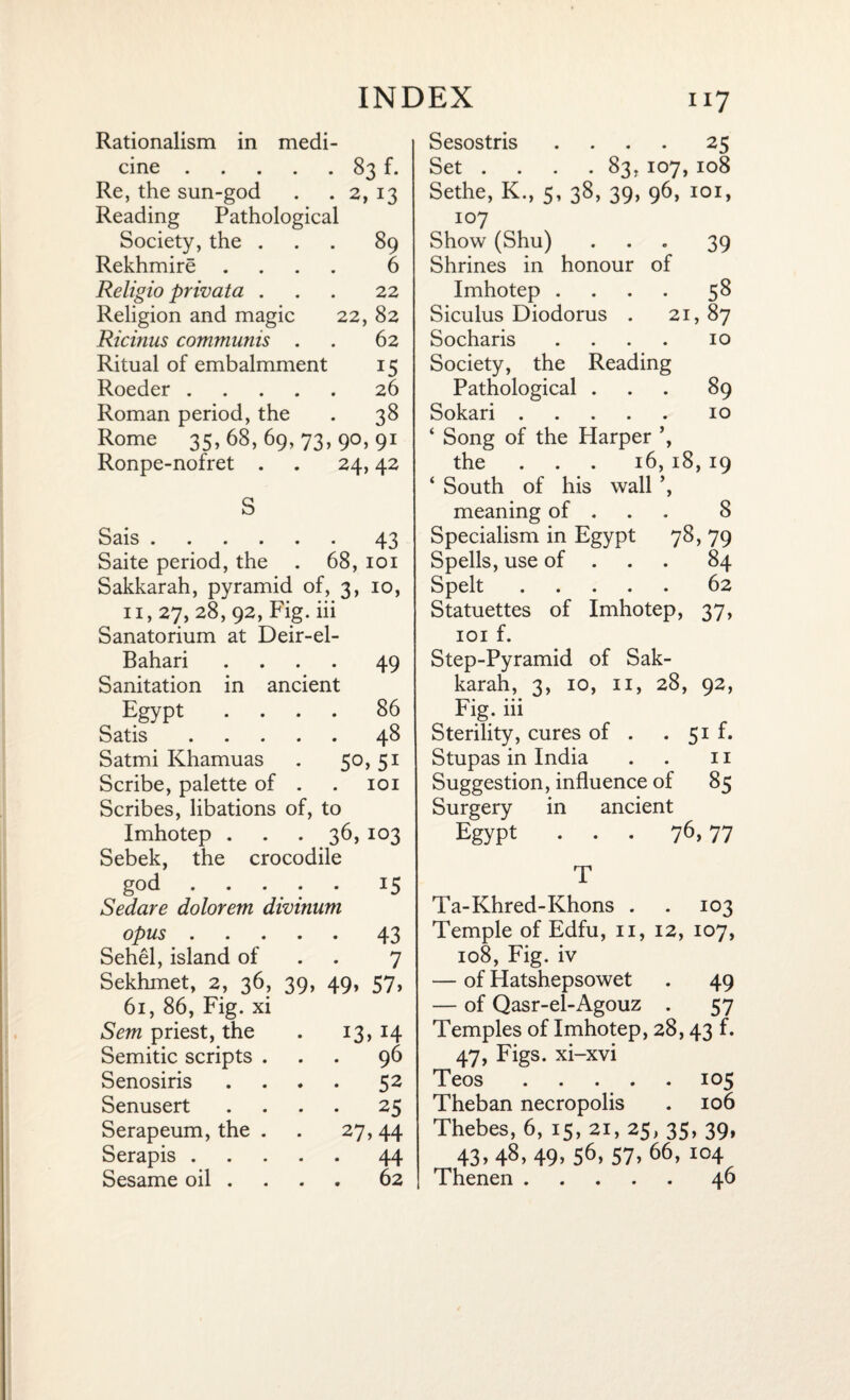 Rationalism in medi¬ cine .83 f. Re, the sun-god . . 2, 13 Reading Pathological Society, the ... 89 Rekhmire .... 6 Religio privata ... 22 Religion and magic 22, 82 Ricinus communis . . 62 Ritual of embalmment 15 Roeder.26 Roman period, the . 38 Rome 35,68,69,73,90,91 Ronpe-nofret . . 24,42 S Sais.43 Saite period, the . 68, 101 Sakkarah, pyramid of, 3, 10, 11,27, 28, 92, Fig. iii Sanatorium at Deir-el- Bahari .... 49 Sanitation in ancient Egypt .... 86 Satis.48 Satmi Khamuas . 50, 51 Scribe, palette of . . 101 Scribes, libations of, to Imhotep . . . 36, 103 Sebek, the crocodile god.15 Sedare dolorem divinum opus.43 Sehel, island of 7 Sekhmet, 2, 36, 39, 49, 57, 61, 86, Fig. xi Sem priest, the *3> H Semitic scripts . 96 Senosiris • 52 Senusert • 25 Serapeum, the . 27 > 44 Serapis .... 44 Sesame oil . . 62 Sesostris .... 25 Set . . . . 83, 107,108 Sethe, K., 5, 38, 39, 96, 101, 107 Show (Shu) ... 39 Shrines in honour of Imhotep .... 58 Siculus Diodorus . 21, 87 Socharis .... 10 Society, the Reading Pathological ... 89 Sokari.10 ‘ Song of the Harper ’, the 16,18,19 ‘ South of his wall ’, meaning of . 8 Specialism in Egypt 78, 79 Spells, use of . 84 Spelt.62 Statuettes of Imhotep, 37, 101 f. Step-Pyramid of Sak¬ karah, 3, 10, 11, 28, 92, -p\ • • • • Pig. 111 Sterility, cures of . . 51 f. Stupas in India . . 11 Suggestion, influence of 85 Surgery in ancient Egypt ... 76, 77 T Ta-Khred-Khons . . 103 Temple of Edfu, 11, 12, 107, 108, Fig. iv — of Hatshepsowet . 49 — of Qasr-el-Agouz . 57 Temples of Imhotep, 28,43 f. 47, Figs, xi-xvi Teos.105 Theban necropolis . 106 Thebes, 6, 15, 21, 25, 35, 39, 43>48>49>56> 57> 66, I04 Thenen.46