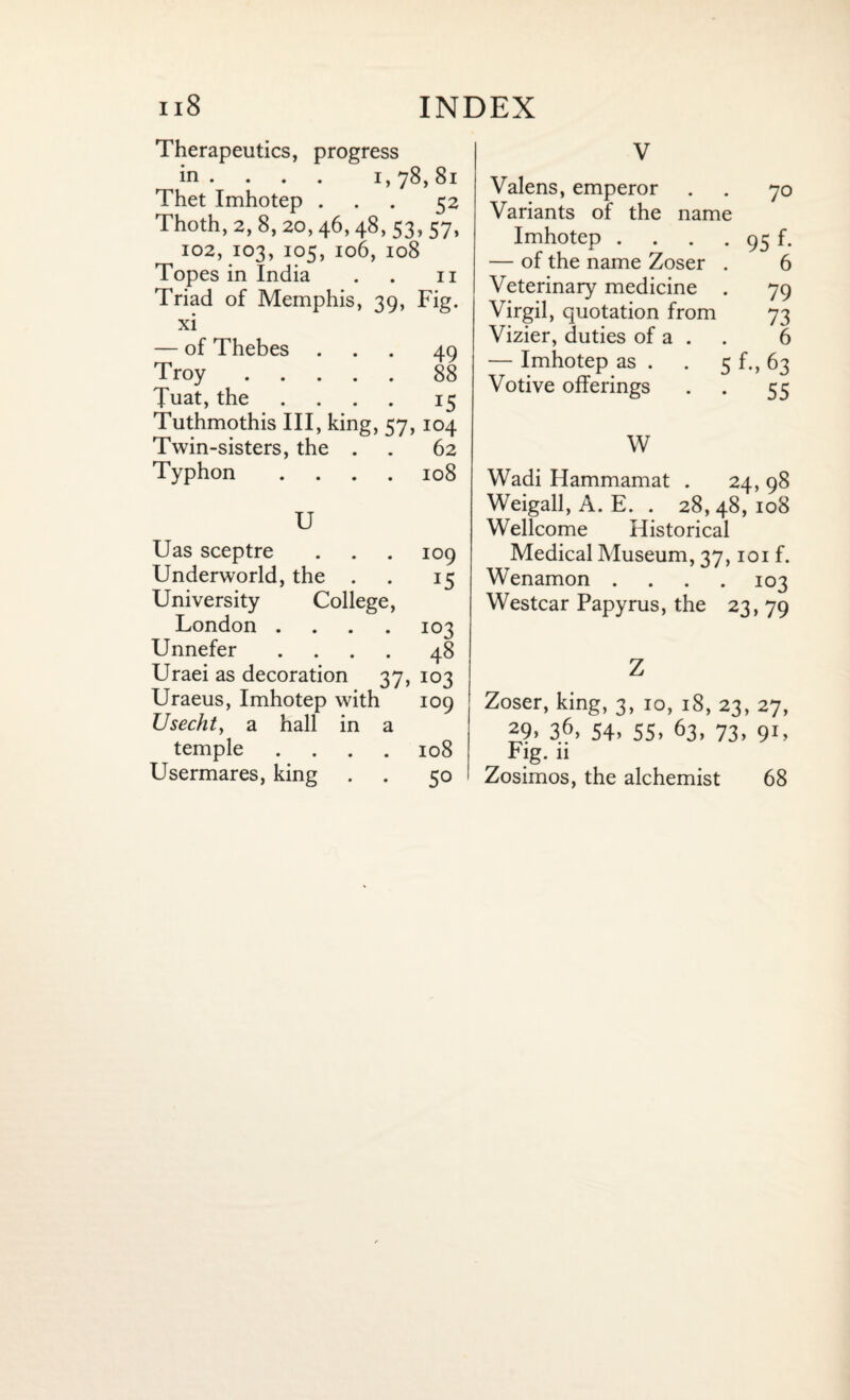 Therapeutics, progress in ... . i, 78, 81 Thet Imhotep ... 52 Thoth, 2, 8, 20,46,48, 53, 57, 102, 103, 105, 106, 108 Topes in India . . n Triad of Memphis, 39, Fig. xi — of Thebes ... 49 Troy.88 Tuat, the ... 15 Tuthmothis III, king, 57,104 Twin-sisters, the . . 62 Typhon .... 108 U Uas sceptre . . . 109 Underworld, the . . 15 University College, London .... 103 Unnefer .... 48 Uraei as decoration 37, 103 Uraeus, Imhotep with 109 IJsecht, a hall in a temple .... 108 Usermares, king . . 50 V Valens, emperor . . 70 Variants of the name Imhotep . . . . 95 f. — of the name Zoser . 6 Veterinary medicine . 79 Virgil, quotation from 73 Vizier, duties of a . . 6 — Imhotep as . . 5 f., 63 Votive offerings . . 55 W Wadi Hammamat . 24, 98 Weigall, A. E. . 28, 48, 108 Wellcome Historical Medical Museum, 37,101 f. Wenamon .... 103 Westcar Papyrus, the 23, 79 Z Zoser, king, 3, 10, 18, 23, 27, 29. 36. 54. 55. 63, 73. 91. Fig. 11 Zosimos, the alchemist 68