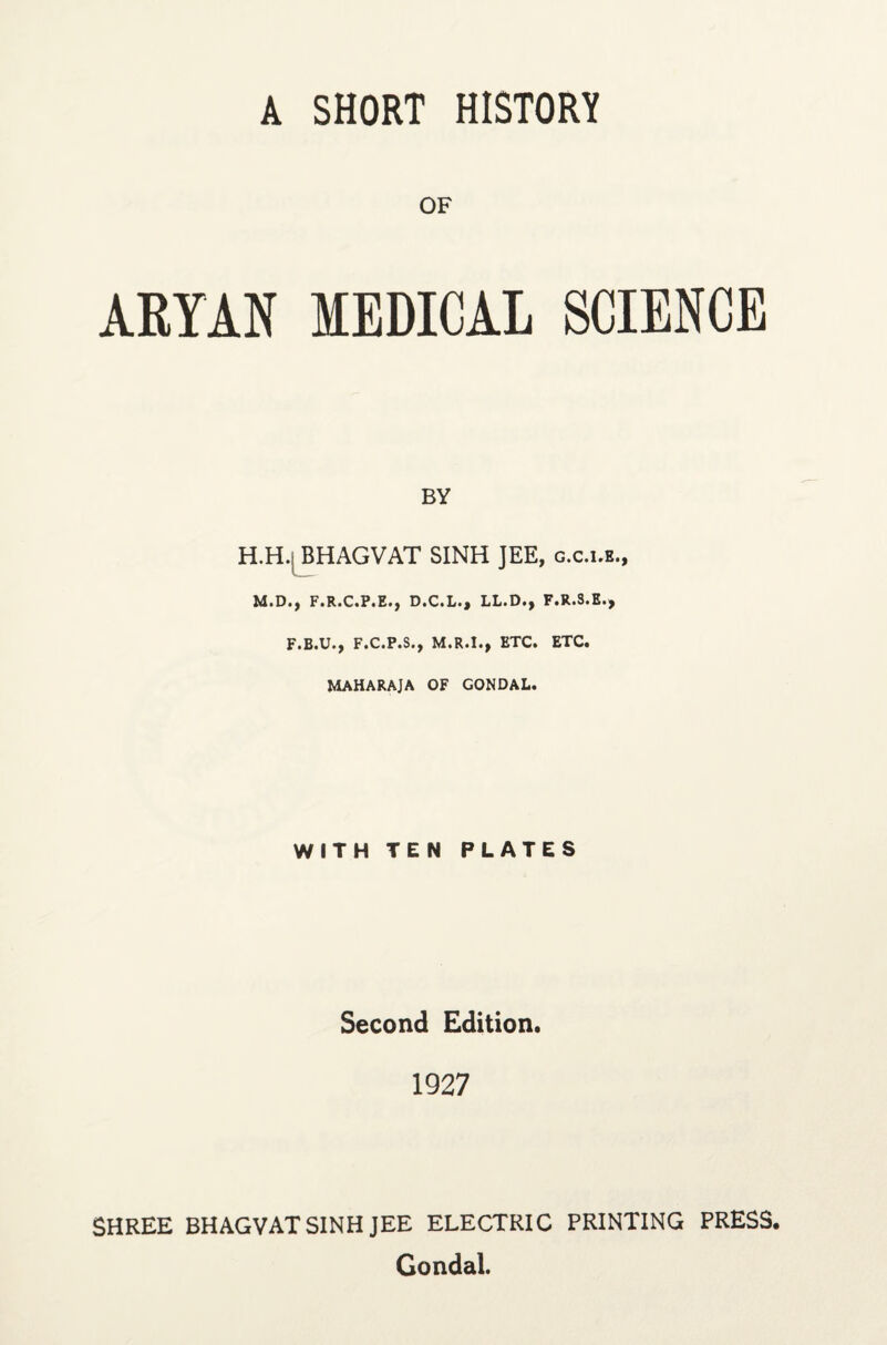 OF ARYAN MEDICAL SCIENCE BY H.H. B HAG VAT SINH JEE, g.c.i.e., M.D., F.R.C.P.E., D.C.L., LL.D., F.R.S.E., F.B.U., F.C.P.S., M.R.I., ETC. ETC. MAHARAJA OF GONDAL. WITH TEN PLATES Second Edition. 1927 SHREE BHAGVAT SINH JEE ELECTRIC PRINTING PRESS. Gondal.