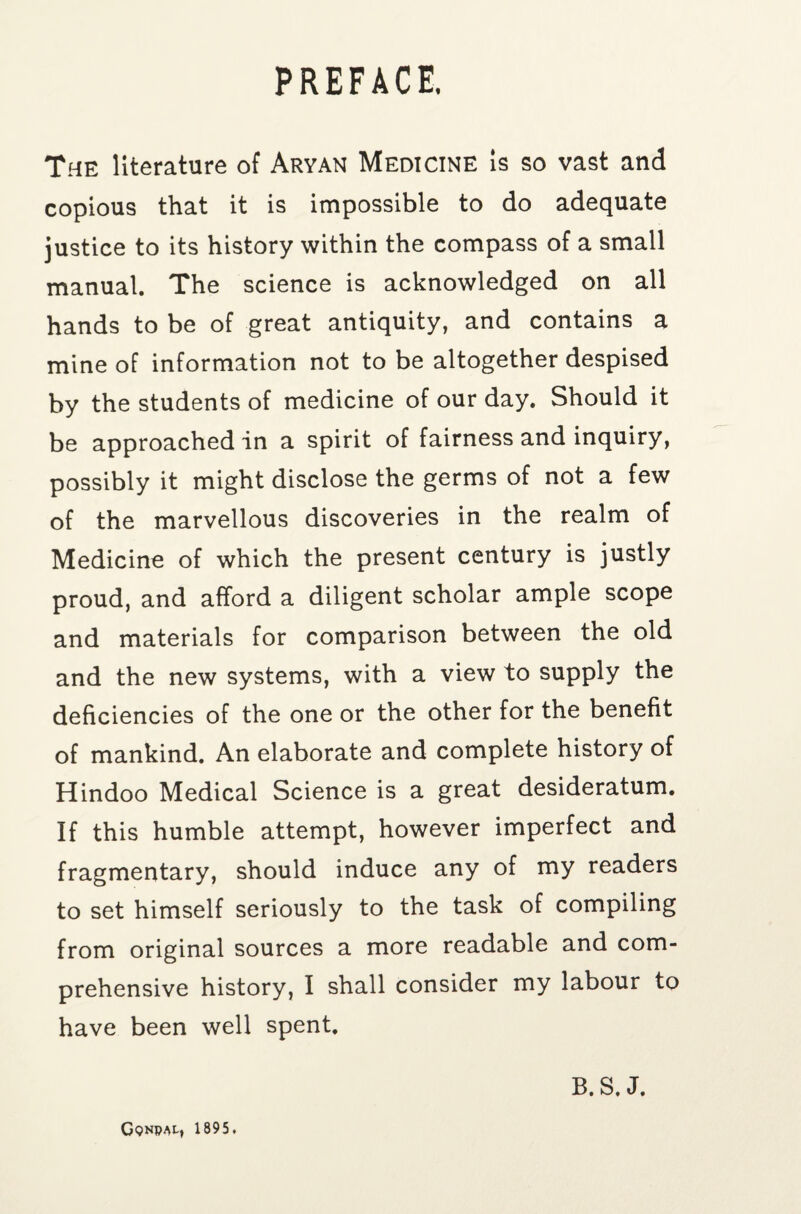 PREFACE. The literature of Aryan Medicine is so vast and copious that it is impossible to do adequate justice to its history within the compass of a small manual. The science is acknowledged on all hands to be of great antiquity, and contains a mine of information not to be altogether despised by the students of medicine of our day. Should it be approached in a spirit of fairness and inquiry, possibly it might disclose the germs of not a few of the marvellous discoveries in the realm of Medicine of which the present century is justly proud, and afford a diligent scholar ample scope and materials for comparison between the old and the new systems, with a view to supply the deficiencies of the one or the other for the benefit of mankind. An elaborate and complete history of Hindoo Medical Science is a great desideratum. If this humble attempt, however imperfect and fragmentary, should induce any of my readers to set himself seriously to the task of compiling from original sources a more readable and com¬ prehensive history, I shall consider my labour to have been well spent. B. S. J. Gqnpal, 1895.