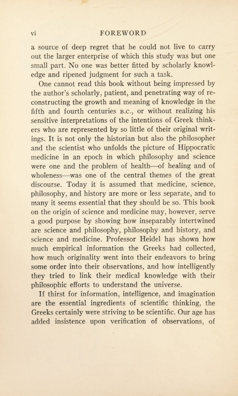 a source of deep regret that he could not live to carry out the larger enterprise of which this study was but one small part. No one was better fitted by scholarly knowl¬ edge and ripened judgment for such a task. One cannot read this book without being impressed by the author’s scholarly, patient, and penetrating way of re¬ constructing the growth and meaning of knowledge in the fifth and fourth centuries b.c., or without realizing his sensitive interpretations of the intentions of Greek think¬ ers who are represented by so little of their original writ¬ ings. It is not only the historian but also the philosopher and the scientist who unfolds the picture of Hippocratic medicine in an epoch in which philosophy and science were one and the problem of health—of healing and of wholeness—was one of the central themes of the great discourse. Today it is assumed that medicine, science, philosophy, and history are more or less separate, and to many it seems essential that they should be so. This book on the origin of science and medicine may, however, serve a good purpose by showing how inseparably intertwined are science and philosophy, philosophy and history, and science and medicine. Professor Heidel has shown how much empirical information the Greeks had collected, how much originality went into their endeavors to bring some order into their observations, and how intelligently they tried to link their medical knowledge with their philosophic efforts to understand the universe. If thirst for information, intelligence, and imagination are the essential ingredients of scientific thinking, the Greeks certainly were striving to be scientific. Our age has added insistence upon verification of observations, of