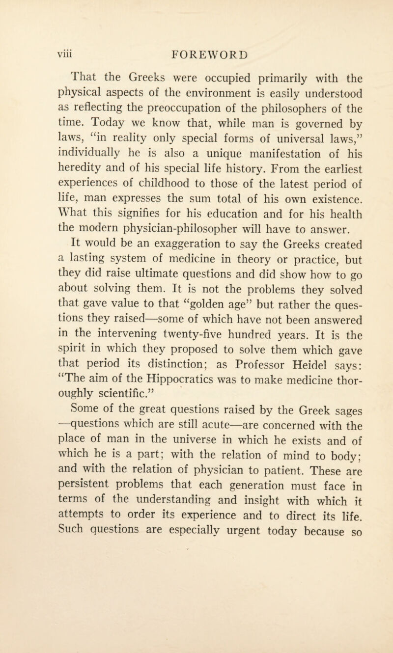 That the Greeks were occupied primarily with the physical aspects of the environment is easily understood as reflecting the preoccupation of the philosophers of the time. Today we know that, while man is governed by laws, “in reality only special forms of universal laws,” individually he is also a unique manifestation of his heredity and of his special life history. From the earliest experiences of childhood to those of the latest period of life, man expresses the sum total of his own existence. What this signifies for his education and for his health the modern physician-philosopher will have to answer. It would be an exaggeration to say the Greeks created a lasting system of medicine in theory or practice, but they did raise ultimate questions and did show how to go about solving them. It is not the problems they solved that gave value to that “golden age” but rather the ques¬ tions they raised—some of which have not been answered in the intervening twenty-five hundred years. It is the spirit in which they proposed to solve them which gave that period its distinction; as Professor Heidel says: “The aim of the Hippocratics was to make medicine thor¬ oughly scientific.” Some of the great questions raised by the Greek sages —questions which are still acute—are concerned with the place of man in the universe in which he exists and of which he is a part; with the relation of mind to body; and with the relation of physician to patient. These are persistent problems that each generation must face in terms of the understanding and insight with which it attempts to order its experience and to direct its life. Such questions are especially urgent today because so