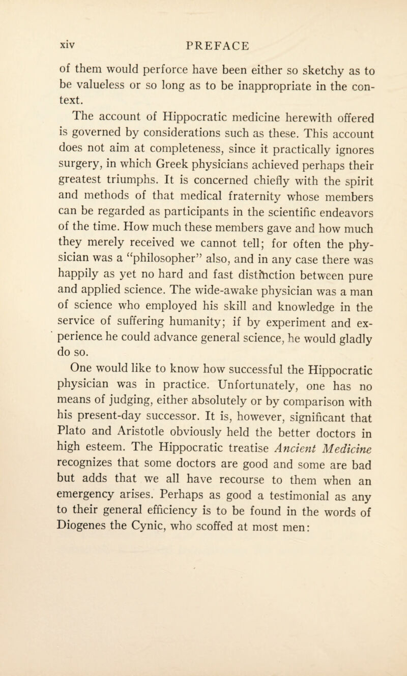 of them would perforce have been either so sketchy as to be valueless or so long as to be inappropriate in the con¬ text. The account of Hippocratic medicine herewith offered is governed by considerations such as these. This account does not aim at completeness, since it practically ignores surgery, in which Greek physicians achieved perhaps their greatest triumphs. It is concerned chiefly with the spirit and methods of that medical fraternity whose members can be regarded as participants in the scientific endeavors of the time. How much these members gave and how much they merely received we cannot tell; for often the phy¬ sician was a “philosopher” also, and in any case there was happily as yet no hard and fast distinction between pure and applied science. The wide-awake physician was a man of science who employed his skill and knowledge in the service of suffering humanity; if by experiment and ex¬ perience he could advance general science, he would gladly do so. One would like to know how successful the Hippocratic physician was in practice. Unfortunately, one has no means of judging, either absolutely or by comparison with his present-day successor. It is, however, significant that Plato and Aristotle obviously held the better doctors in high esteem. The Hippocratic treatise Ancient Medicine recognizes that some doctors are good and some are bad but adds that we all have recourse to them when an emergency arises. Perhaps as good a testimonial as any to their general efficiency is to be found in the words of Diogenes the Cynic, who scoffed at most men: