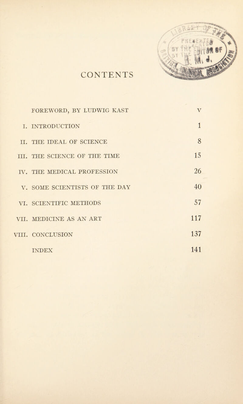 CONTENTS FOREWORD, BY LUDWIG KAST V I. INTRODUCTION 1 II. THE IDEAL OF SCIENCE 8 III. THE SCIENCE OF THE TIME 15 IV. THE MEDICAL PROFESSION 26 V. SOME SCIENTISTS OF THE DAY 40 VI. SCIENTIFIC METHODS 57 VII. MEDICINE AS AN ART 117 VIII. CONCLUSION 137 INDEX 141