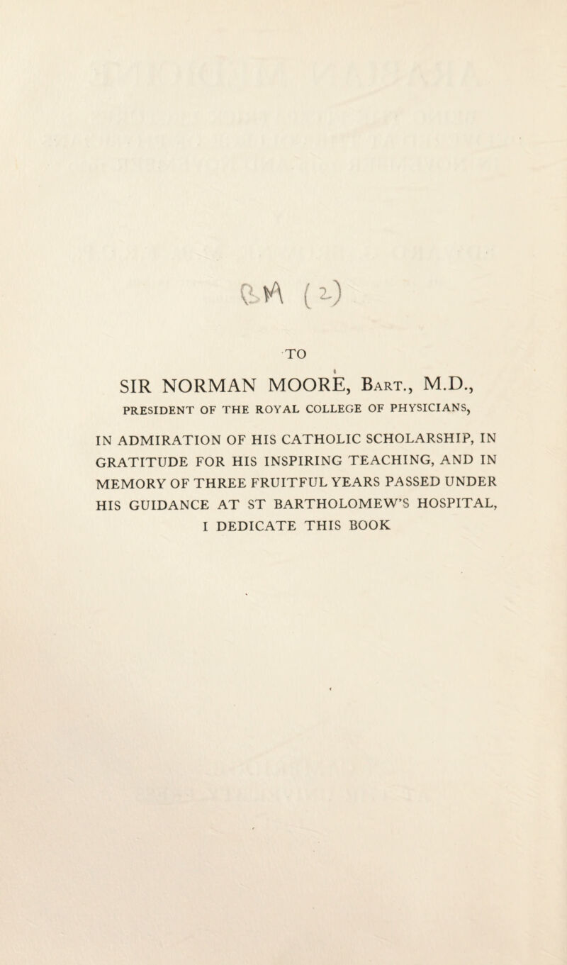 CM (2-) TO SIR NORMAN MOORE, Bart., M.D., PRESIDENT OF THE ROYAL COLLEGE OF PHYSICIANS, IN ADMIRATION OF HIS CATHOLIC SCHOLARSHIP, IN GRATITUDE FOR HIS INSPIRING TEACHING, AND IN MEMORY OF THREE FRUITFUL YEARS PASSED UNDER HIS GUIDANCE AT ST BARTHOLOMEW’S HOSPITAL, I DEDICATE THIS BOOK