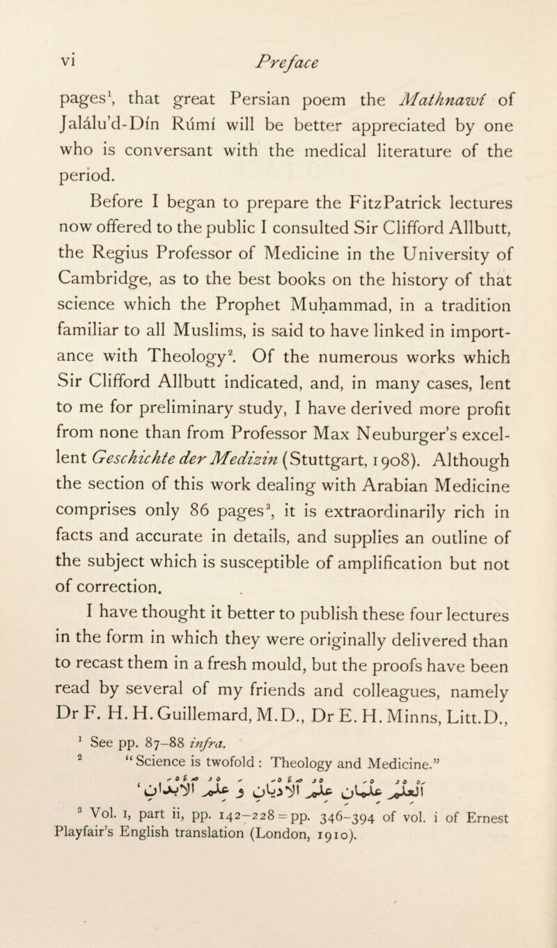 VI pages1, that great Persian poem the Mathnawi of Jaldlu’d-Din Rumi will be better appreciated by one who is conversant with the medical literature of the period. Before I began to prepare the FitzPatrick lectures now offered to the public I consulted Sir Clifford Allbutt, the Regius Professor of Medicine in the University of Cambridge, as to the best books on the history of that science which the Prophet Muhammad, in a tradition familiar to all Muslims, is said to have linked in import¬ ance with Theology2. Of the numerous works which Sir Clifford Allbutt indicated, and, in many cases, lent to me for preliminary study, I have derived more profit from none than from Professor Max Neuburger’s excel¬ lent Geschichte der Me dizin (Stuttgart, 1908). Although the section of this work dealing with Arabian Medicine comprises only 86 pages3, it is extraordinarily rich in facts and accurate in details, and supplies an outline of the subject which is susceptible of amplification but not of correction. I have thought it better to publish these four lectures in the form in which they were originally delivered than to recast them in a fresh mould, but the proofs have been read by several of my friends and colleagues, namely Dr F. H. H. Guillemard, M.D., Dr E. H. Minns, Litt.D., 1 See pp. 87-88 infra. 2 “ Science is twofold : Theology and Medicine.” Vol. 1, part ii, pp. 142—228 = pp. 346-394 of vol. i of Ernest Playfair’s English translation (London, 1910).