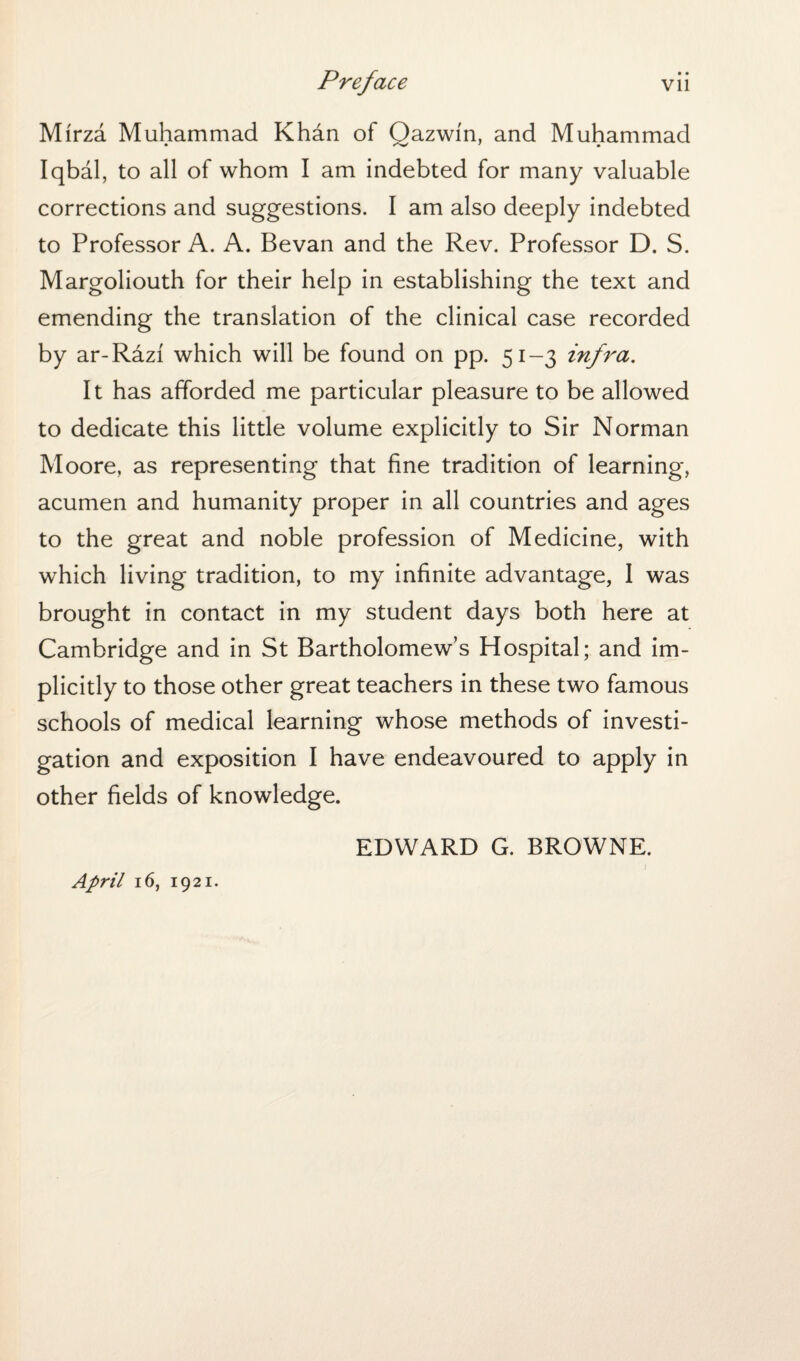 • • Mirza Muhammad Khan of Oazwin, and Muhammad Iqbal, to all of whom I am indebted for many valuable corrections and suggestions. I am also deeply indebted to Professor A. A. Bevan and the Rev. Professor D. S. Margoliouth for their help in establishing the text and emending the translation of the clinical case recorded by ar-Razf which will be found on pp. 51-3 infra. It has afforded me particular pleasure to be allowed to dedicate this little volume explicitly to Sir Norman Moore, as representing that fine tradition of learning, acumen and humanity proper in all countries and ages to the great and noble profession of Medicine, with which living tradition, to my infinite advantage, I was brought in contact in my student days both here at Cambridge and in St Bartholomew’s Hospital; and im¬ plicitly to those other great teachers in these two famous schools of medical learning whose methods of investi¬ gation and exposition I have endeavoured to apply in other fields of knowledge. EDWARD G. BROWNE. 1 April 16, 1921.