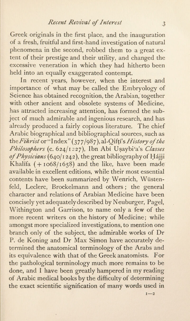 Greek originals in the first place, and the inauguration of a fresh, fruitful and first-hand investigation of natural phenomena in the second, robbed them to a great ex¬ tent of their prestige and their utility, and changed the excessive veneration in which they had hitherto been held into an equally exaggerated contempt. In recent years, however, when the interest and importance of what may be called the Embryology of Science has obtained recognition, the Arabian, together with other ancient and obsolete systems of Medicine, has attracted increasing attention, has formed the sub¬ ject of much admirable and ingenious research, and has already produced a fairly copious literature. The chief Arabic biographical and bibliographical sources, such as th ePihrist or “Index” (377/987), al-Qiftfs History of the Philosophers (c. 624/1227), Ibn Abf UsaybPa’s Classes of Physicians (640/1242), the great bibliography of Hajji Khalifa (+1068/1658) and the like, have been made available in excellent editions, while their most essential contents have been summarized by Wenrich, Wusten- feld, Leclerc, Brockelmann and others; the general character and relations of Arabian Medicine have been concisely yet adequately described by Neuburger, Pagel, Withington and Garrison, to name only a few of the more recent writers on the history of Medicine; while amongst more specialized investigations, to mention one branch only of the subject, the admirable works of Dr P. de Koning and Dr Max Simon have accurately de¬ termined the anatomical terminology of the Arabs and its equivalence with that of the Greek anatomists. For the pathological terminology much more remains to be done, and I have been greatly hampered in my reading of Arabic medical books by the difficulty of determining the exact scientific signification of many words used in