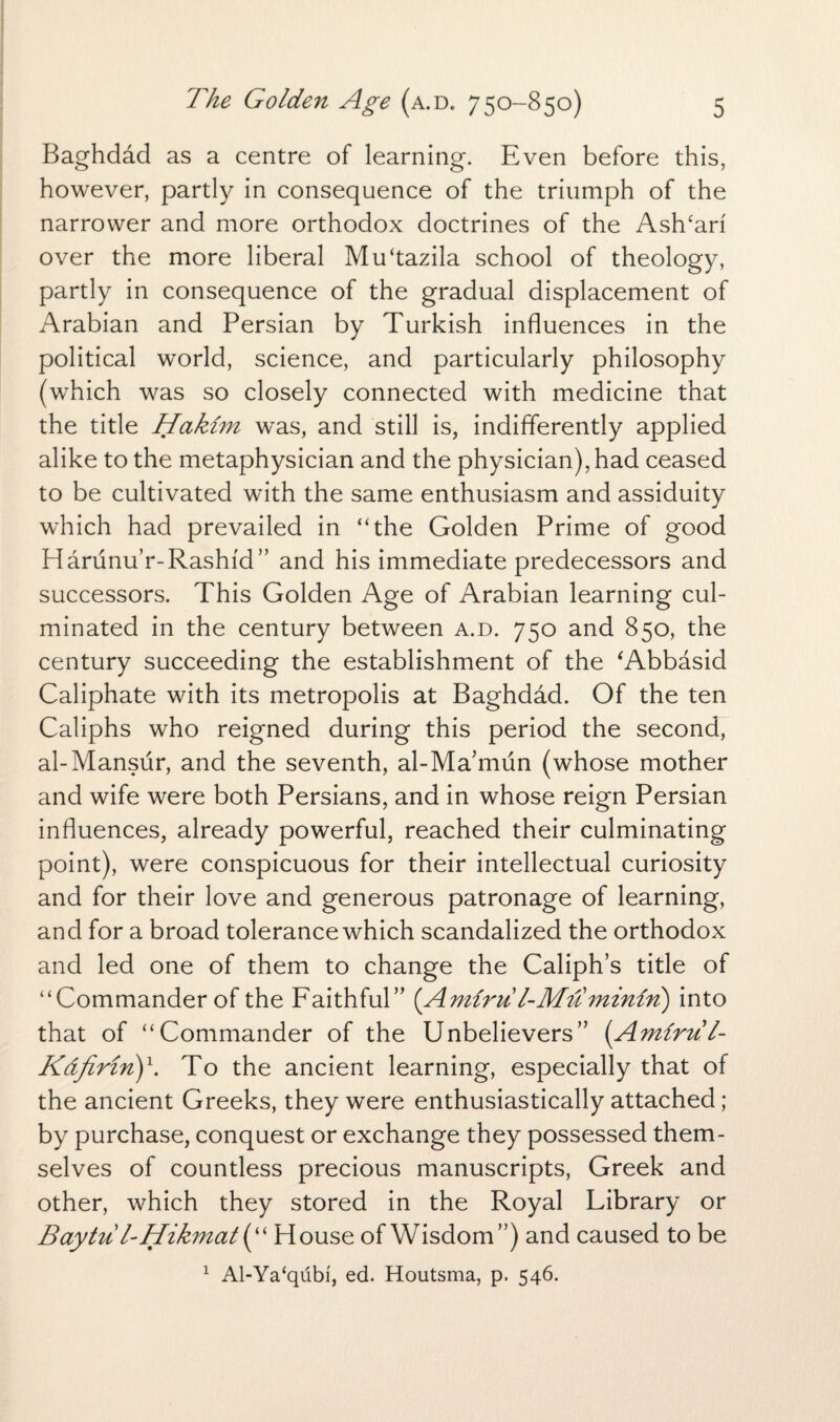 Baghdad as a centre of learning. Even before this, however, partly in consequence of the triumph of the narrower and more orthodox doctrines of the AslTari over the more liberal Mfftazila school of theology, partly in consequence of the gradual displacement of Arabian and Persian by Turkish influences in the political world, science, and particularly philosophy (which was so closely connected with medicine that the title Hakim was, and still is, indifferently applied alike to the metaphysician and the physician), had ceased to be cultivated with the same enthusiasm and assiduity which had prevailed in “the Golden Prime of good Harunu’r-Rashid” and his immediate predecessors and successors. This Golden Age of Arabian learning cul¬ minated in the century between a.d. 750 and 850, the century succeeding the establishment of the ‘Abbasid Caliphate with its metropolis at Baghdad. Of the ten Caliphs who reigned during this period the second, al-Mansur, and the seventh, al-Ma’mun (whose mother and wife were both Persians, and in whose reign Persian influences, already powerful, reached their culminating point), were conspicuous for their intellectual curiosity and for their love and generous patronage of learning, and for a broad tolerance which scandalized the orthodox and led one of them to change the Caliph’s title of “Commander of the Faithful” (Amimt l-Muminin) into that of “Commander of the Unbelievers” (Amirul- Kdfirin)x. To the ancient learning, especially that of the ancient Greeks, they were enthusiastically attached; by purchase, conquest or exchange they possessed them¬ selves of countless precious manuscripts, Greek and other, which they stored in the Royal Library or Baytu/- Hikmat(“ House of Wisdom”) and caused to be 1 Al-Ya‘qubi, ed. Houtsma, p. 546.